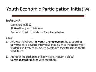Youth Economic Participation Initiative
Background
Launched in 2012
$5.9 million global initiative
Partnership with the MasterCard Foundation
Goals
1. Address global crisis in youth unemployment by supporting
universities to develop innovative models enabling upper-year
students and recent alumni to accelerate their transition to the
work force.
1. Promote the exchange of knowledge through a global
Community of Practice with members.
 