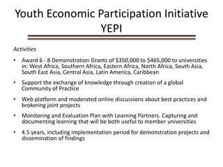 Youth Economic Participation Initiative
YEPI
Activities
• Award 6 - 8 Demonstration Grants of $350,000 to $465,000 to universities
in: West Africa, Southern Africa, Eastern Africa, North Africa, South Asia,
South East Asia, Central Asia, Latin America, Caribbean
• Support the exchange of knowledge through creation of a global
Community of Practice
• Web platform and moderated online discussions about best practices and
brokering joint projects
• Monitoring and Evaluation Plan with Learning Partners. Capturing and
documenting learning that will be both useful to member universities
• 4.5 years, including implementation period for demonstration projects and
dissemination of findings
 