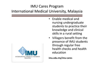 IMU Cares Program
International Medical University, Malaysia
• Enable medical and
nursing undergraduate
students to practice their
knowledge and clinical
skills in a rural setting
• Villagers benefit from the
presence of IMU students
through regular free
health checks and health
education
imu.edu.my/imu-cares
 