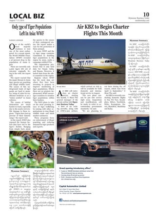 August 7-13, 2014
Myanmar Business Today
mmbiztoday.com
LOCAL BIZ 10
Air KBZ to Begin Charter
Flights This Month
A
ir KBZ will intro-
duce air charter
service starting
this month, U Myat Thu
general manager of the
private airline told Myan-
mar Business Today.
-
ing aircrafts, along with
an ATR72-500 airliner,
Kyaw Min which arrived on July 9,
will be available for both
domestic and interna-
tional service in August.
“The new plane can-
not be put into service
right away. Inspections
be made in order to ac-
commodate government
standards,” he said.
“We are planning to
Air KBZ avaMumif;vdkif;
taejzifh Mo*kwfvrSpwifNyD;
pif;vHk;iSm;c&D;pOfrsm;udk ajy;qGJ
ysHoef;ay;oGm;rnfjzpfaMumif;
Air KBZ avaMumif;vdkif;rS
taxGaxGrefae*sm OD;jrwfolu
Myanmar Business Today
odkY ajymonf/
Air KBZ avaMumif;vdkif;
onf Zlvdkif 9 &ufaeYu a&muf&Sd
vmaom ATR72500 av,mOf
ESifh,cif&Sdaomav,mOfajcmufpD;
pkpkaygif;ckepfpD;udk pif;vHk;iSm;c&D;
pOfrsm;tjzpf jynfwGif;? jynfyc&D;
pOfrsm;udk Mo*kwfvrSpwifum
ysHoef;ajy;qGJay;oGm;rnfjzpf
aMumif; od&onf/
Air KBZ avaMumif;vdkif;
taejzifhjynfwGif;NrdKUe,frsm;jzpf
onfh aejynfawmf? ausmufjzL?
ppfawG? wmcsDvdwf? [J[dk;?
usKdif;wHk? xm;0,f? ajrmufOD;?
rEÅav;? uav;ponfh NrdKUrsm;odkY
vuf&SdtcsdefwGif ysHoef;ajy;qJG
ay;aeaMumif; od&onf/
season, which runs from
April to September,” U
Myat Thu said.
Air KBZ is currently con-
to Nay Pyi Taw, Kyauk-
phyu, Sittwe, Tarchileik,
Heho, Kyaingtone, Da-
wei, MyaukOo, Mandalay
and Kalay.
Myanmar Summary
Only3pcofTigerPopulations
LeftInAsia:WWF
O
ne of the world’s
most majestic
creatures is now
one of the most endan-
gered. In a recent report,
the World Wildlife Foun-
dation (WWF) revealed
a 97-percent drop in the
population of Asian ti-
gers.
There are currently only
3,200 tigers left out of
100,000 originally liv-
ing in the wild, the report
said.
The report warned that
the major threats to Asian
tiger species are poaching
and illegal wildlife trade.
The causes of this un-
derground trade of tiger
goods are hard to moni-
tor, being of value for tra-
ditional medicine or as a
“status symbol” in Asian
cultures.
The causes of habitat
destruction are much
harder to track, especially
due to the nearly irrevers-
ible damage to these re-
gions. “Tigers have lost 93
percent of their historic
range,” the report said.
In the report, WWF also
exposed the human fac-
tors that have led to the
tiger’s decline. Ranging
from simple facts about
Logan Linnane the species to the causes
of their endangered sta-
tus, the report makes a
case for the protection of
these animals.
In 2010, WWF and the
13 tiger range countries
committed to doubling
tiger populations in the
region by 2022, under a
campaign entitled TX2.
The organisation pro-
fessed that it only held
data for Nepal, India,
and Russia. However, it
lacked data from the oth-
er countries in the region.
Regions where WWF
has the most data are
where they have been
investing in projects to
improve monitoring of
tiger populations. Where
there are no projects im-
plemented, WWF encour-
ages countries to monitor
tiger populations within
their borders.
The NGO plans to take
on the most pressing is-
by joining with other or-
ganisations to stop illegal
wildlife trade and black
market commerce.
These programs focus
on enforcement of illegal
poaching and reducing
demand for tiger products
and exports. Reuters
urÇmay:wGif tjrifhjrwfqHk;
owå0gwpfrsKd;jzpfonfh usm;rsKd;
EG,frsm;onf ab;tEÅ&m,f
usa&mufaeonf/urÇmhom;&J
wd&pämefxdef;odrf;a&;azmifa';
&Sif; (WWF) u tm&Susm;
ta&twGuf[m 97 &mcdkifEIef;
ausmfusqif;oGm;onf[kxkwfjyef
aMunmcJhonf/aMunmcsufwGif
obm0tavsmufaexdkifcJhonfh
usm;aumifa& wpfodef;ausmfrS
,ck 3200 avmufomusef&Sd
aMumif; azmfjyyg&Sdonf/
Myanmar Summary tm&Susm;rsKd;pdwfudk t"du
Ncdrf;ajcmufaejcif;rSmw&m;r0iftrJ
vdkufjcif;ESihfw&m;r0ifukefoG,f
jcif;wdkYyifjzpfonf/tm&Sa'o
wGif wdkif;&if;aq;ESifh ,Ofaus;rI
t&*kPfypönf;taqmifta,mif
tjzpftoHk;jyK&eftwGuf usm;
rsm;udk owfjzwfjcif;ESifh a&mif;
0,fazmufum;jcif;udk xdef;csKyf
&efcufcJaeqJjzpfonf[kaMunm
csufwGif owday;ajymMum;cJh
onf/
usm;rsm;udkzrf;qD;owfjzwfae
rIudkajc&mcH&eftcuftcJtrsm;
&Sdonf/
Bloomberg
 