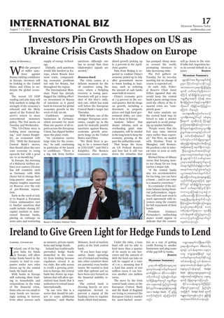 August 7-13, 2014
Myanmar Business Today
mmbiztoday.com
INTERNATIONAL BIZ 17
Myanmar Summary
Myanmar Summary
Investors Pin Growth Hopes on US as
Ukraine Crisis Casts Shadow on Europe
W
ith the prospect
tions against
in Europe, investors will
be looking to the United
States and China to un-
derpin the global econo-
my.
The recent US GDP
reading and jobs data will
help markets to judge the
strength of the economy’s
rebound and the likely
speed of the Federal Re-
serve’s return to more
conventional monetary
policy. The Fed meets on
Tuesday and Wednesday.
“The US-China story is
looking more encourag-
ing,” said James Knight-
ley, an economist with
ING. “With the European
Central Bank’s moves,
that should allow the euro
zone economy to swing
upwards but with a good
six- to 12-month lag.”
In Europe, the downing
of a Malaysia Airlines air-
liner over eastern Ukraine
has left countries such
as Germany with little
choice but to change their
long-passive stance and
impose tougher sanctions
on Moscow over the role
of pro-Russian separa-
tists.
Early in the week of July
27 to August 2, European
Union ambassadors met
could include closing EU
capital markets to state-
owned Russian banks,
placing an embargo on
arms sales and restricting
John O’Donnell supply of energy technol-
ogy.
Globally, such sanctions
would bite hardest in Eu-
rope, where Russia does
most trade, compound-
ing economic problems
not only for Russia, but
throughout the region.
The International Mon-
etary Fund has already
on investment in Russia
of sanctions as it pared
back its forecast for global
economic growth in the
week of July 20-26.
businesses in Germany,
which accounts for more
than one quarter of all ex-
ports across the European
Union, has dipped further
since the plane crash.
“An escalation carries
large risks for the econo-
my,” he said, cautioning
in particular of the knock
a big risk from further
sanctions although one
has to accept that clear
(diplomatic) signals are
needed.”
Bounce-back
The crisis comes at a
delicate moment for the
18 countries using the
recovery is losing pace.
Investors will get a snap-
tion rate, which has sunk
well below the European
Central Bank’s target last
Thursday.
With Britain, one of the
stronger European econ-
omies, caught up in the
push for mutually painful
sanctions against Russia,
economic growth pros-
pects hinge on the United
States and China.
“We think there is go-
ing to be a bounce-back
in (US) GDP,” said ING’s
Knightley. The Reuters
consensus shows annu-
alized growth picking up
to 3 percent in the April-
June quarter.
Data from Beijing is ex-
economy picked up in July
after government moves
to boost lending to busi-
ness, such as reducing
the amount of cash banks
must hold in reserve.
China’s economy grew
at 7.5 percent in the sec-
ond quarter. But the drags
on growth, including a
downturn in property
prices and high local gov-
ernment debts, are simi-
lar to those in Europe.
Analysts believe that
deeper reforms, such as
overhauling giant state
companies, will be needed
in the long term to keep the
economy growing at the
pace the authorities want.
That keeps the focus
on US Federal Reserve
and how fast it will run
down the stimulus that
has pumped cheap mon-
ey around the world,
prompting investors to
take increasing risks.
The Fed gathers on
Tuesday for its two-day
meeting but no change of
course is expected yet.
In early July, Feder-
al Reserve Chair Janet
Yellen signaled that she
would keep the central
bank’s purse strings loose
nancial crisis are “com-
pletely gone.”
But some analysts say
the central bank may be
forced to take a stricter
approach to avoid pump-
ing up market bubbles.
“People worry that the
Fed may raise interest
rates earlier than expect-
ed,” Nie Wen, an analyst
with Hwabao Trust in
Shanghai, told Reuters.
He predicts a rise in inter-
est rates as soon as early
next year.
Michael Heise of Allianz
warns that keeping mon-
ey too cheap for too long
carries a major risk.
“If the central banks
stay too accommodative
for too long, you can have
a boom ... and it can come
to a massive correction.”
In a reminder of the del-
cial policymakers, Argen-
tina will seek next week to
reach agreement with in-
vestors suing the country
for full repayment of their
bonds.
President Cristina’s
stance would appear to
indicate that the country
Ireland to Give Green Light for Hedge Funds to Lend
Carmel Crimmins
I
reland, one of the big-
gest hubs for funds
in Europe, will allow
hedge funds based in the
country to lend to com-
panies under new rules
drawn up by the central
bank, the bank said.
With banks in Europe
still reducing their lend-
ing to households and
corporations in the wake
issue bonds are increas-
ingly seeking to borrow
from other sources such
as insurers, private equity
Ireland has traditionally
prevented hedge funds
domiciled in the coun-
try from lending because
regulators viewed it as
too risky. But with access
to credit a growing prob-
lem in Europe, the central
bank has drawn up regu-
lations that will allow spe-
cialized loan funds that it
authorizes to extend loans
internationally.
“In our view this is a
sector that should be sub-
ject to some additional
regulation,” said Martin
Moloney, head of markets
policy at the Irish central
bank.
“If you have loan origi-
nation funds operating
out of Ireland and lending
into other countries there
are potential cross border
issues. We wanted to deal
with that upfront and we
have been very focused on
sues.”
The central bank is
drawing heavily on new
regulations devised to
prevent a repeat of the
banking crisis to regulate
funds which lend money.
Under the rules, a loan
fund will not be able to
lend more than a quarter
of its assets to one bor-
rower and the amount of
debt the fund can take on
will be capped at a ratio
of 1 to 1, meaning that if
a fund has assets of 100
million euros it can bor-
row another 100 million
euros.
The move by the Irish
central bank comes as the
European Central Bank
and the Bank of England
are trying to resurrect the
European Union’s market
for asset-backed securi-
ties as a way of getting
businesses and plug some
of the gap left by banks.
Reuters
will go down to the wire.
If talks fail, Argentina fac-
es its second default in 12
years. Reuters
AndreyRudakov/Bloomberg
½k&Sm;EdkifiHtm; pD;yGm;a&;ydwfqdkY
rIrsm; ydkrdkwif;usyfvmEdkifonfh
tvm;tvmuOa&my&Sd,HkMunfrI
rsm;udk oufa&mufrI&Sdapaom
aMumifh &if;ESD;jr§KyfESHolrsm;onf
urÇmhpD;yGm;a&;udk yHhydk;&ef tar
&duefjynfaxmifpkESifhw½kwfEdkifiH
wdkYtay: wdk;jr§ifhapmifhMunfhvm
aMumif; od&onf/
rav;&Sm;c&D;onfwifav,mOf
,lu&def;ta&SUydkif;wGif ypfcscH&
NyD;aemuf *smreDuJhokdY Mum&Snf
pGmMum;aetjzpf&yfwnfvmaom
EdkifiHrsm;yif½k&Sm;vdkvm;ol,lu&def;
cGJxGufa&;orm;rsm;ESifhywfouf
í armfpudktpdk;&tay: ydkí
wif;usyfaomydwfqdkYrIrsm;csrSwf
&efrSvGJítjcm;enf;vrf;r&Sdonfh
tajctaeodkY a&muf&Sdvmonf/
NyD;cJhonfhtywftapmydkif;wGif
Oa&myor*¾oHtrwfrsm; awGUqHk
í ½k&Sm;EdkifiHydkifbPfrsm;tm;
Oa&myt&if;ESD;aps;uGufrsm;odkY
0ifa&mufcGifhydwfyif&efESifhvufeuf
ta&mif;t0,fESifhpGrf;tifenf;
ynmta&mif;t0,frsm;ydwfyif
&eftNyD;owfawGUqHkaqG;aEG;cJhMu
onf/ydwfqdkUrIrsm;aMumifh ½k&Sm;
EdkifiHwGif &if;ESD;jr§KyfESHxm;rIrsm;
tay: oufa&mufEdkifrIudk EdkifiH
wumaiGaMu;&efyHkaiGtzGJUu
owday;xm;NyD; EdkifiHwumpD;yGm;
a&;zGHUNzdK;rIcefYrSef;csufudkvnf;
NyD;cJhonfhtywfujyefvnfavQmhcs
cJhonf/Oa&myydkYukef av;yHk
wpfyHkcefYwifydkYaeaom *smreD&Sd
vkyfief;rsm;,HkMunfrIrSmvnf;
av,mOfysufusNyD;aemufwGif
usqif;vmcJhonf/
Oa&mytBuD;qHk;acs;aiGtpk
rsm;xkwfay;&efA[dkcsufrrsm;xJ
rSwpfckjzpfaom tdkif,mvefEdkifiH
A[dkbPfonf pnf;rsOf;opfrsm;
xkwfjyefcsrSwf&mwGif ukrÜPDrsm;
tm; acs;ay;&ef jynfwGif;tajc
pdkufyk*¾vduacs;aiGpk&efyHkaiGtrsKd;
tpm; hedge funds udk cGifhjyK
ay;vdkufaMumif; ajymMum;vdkuf
onf/
b@ma&;ysufuyfNyD;aemufydkif;
Oa&my&SdbPfrsm;u tdrfaxmifpk
rsm;ESifh vkyfief;rsm;tm; acs;iSm;
ay;rI avQmhcsaecsdefwGif aiGpk
vufrSwfrsm;xkwfa&mif;Edkifonfh
tiftm;r&Sdonfh vkyfief;tao;
rsm;rSmtmrcHvkyfief;rsm;? yk*¾vdu
acs;aiGvkyfief;rsm;ESifh hedge
fund &efyHkaiGacs;aiGpkrsm;ponfh
tjcm;t&if;tjrpfrsm;rS acs;aiG
rsm;udk ydkí&SmazGvmMuonf/
tdkif,mvefaps;uGufBuD;Muyf
xdef;uGyfolrsm;onf jynfwGif;
tajcpdkuf hedge fund rsm;udk
tEÅ&m,frsm;vGef;onf[k ½Ijrifí
tpOftqufydwfyifvmcJhonf/
 