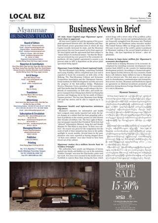 August 7-13, 2014
Myanmar Business Today
mmbiztoday.com
2LOCAL BIZ
MYANMAR’S FIRST BILINGUAL BUSINESS JOURNAL
Board of Editors
Editor-in-Chief - Sherpa Hossainy
Email - sherpa.hossainy@gmail.com
Deputy Editor - Aundrea Montaño
Email - aundrea.montano@gmail.com
Editor-in-Charge - Wai Linn Kyaw
Email - linnkhant18@gmail.com
Ph - 09 40 157 9090
Regional & International Editors
Gordon Wong, Kwan Yuk Sing, Logan Linnane
Reporters & Contributors
Htun Htun Minn, May Soe San, Kyaw Min, Wai Linn Kyaw,
Aye Myat, Aung Phyo, Zwe Wai, Phyo Thu, David Mayes,
Sherpa Hossainy, Aundrea Montaño, Jacob Goldberg,
Gordon Wong, Kwan Yuk Sing, Logan Linnane
Art & Design
Zarni Min Naing (Circle)
Email - zarni.circle@gmail.com
Ko Naing
Email - nzlinn.13@gmail.com
DTP
May Su Hlaing
Translators
Aye Chan Wynn, Wai Linn Kyaw,
Phyu Maung
Advertising
Seint Seint Aye, Moe Hsann Pann, Htet Wai Yan,
Zin Wai Oo, Nay Lin Htike
Advertising Hotline - 09 420 237 625, 09 4211 567 05,
09 31 450 345, 09 250 411 911, 09 2500 18646
Email - sales.mbtweekly@gmail.com
Managing Director
Prasert Lekavanichkajorn
pkajorn@hotmail.com
09421149720
Publisher
U Myo Oo (04622)
No. 1A-3, Myintha 11th
Street,
South Okkalapa Township, Yangon.
Tel: 951-85000 86, 8500 763
Fax: 951-8603288 ext: 007
Shwe Naing Ngan Printing (04193)
Printing
Subscription & Circulation
Aung Khin Sint - aksint2008@gmail.com
09 20 435 59
Nilar Myint - manilarmyint76@gmail.com
09 4210 855 11
Khaing Zaw Hnin - snowkz34@gmail.com
09 4211 30133
Business News in Brief
All Asia Asset Capital says Myanmar agree-
ment close to approval
All Asia Asset Capital Ltd said the signing of the power
plant agreement between APU, the Myanmar and Thai-
Capital recently increased its stake, and the Myanmar
All Asia Capital said the agreement had been subject to
“minor delays of a technical nature,” but that the Myan-
mar government has now passed it to the economic de-
partment. All Asia Capital’s agreement to acquire a 4.5
percent stake in APU is dependent on the power plant
agreement being signed.
Myanmar-Laos bridge to boost regional trade
and Luang Namtha, will be completed next year and is
expected to boost the economies on both sides of the
Mekong. The Thai-Myanmar Cultural and Economic
Cooperation Association and the Chiangsaen Interna-
tional Institute for Skill Development recently surveyed
the progress of the $26-million bridge. Phakaimas
Weerra, Pakaimas Vierra, president of the association,
told Thai media that the bridge would enhance the live-
lihoods of communities on both sides, and would im-
prove transport from Chiang Saen district in Chiang Rai
province and Jinghong city in the far south of China’s
Yunnan province. The two-lane Myanmar-Laos Bridge
will span 691 metres and be able to support up to 75
tonnes.
Myanmar health and information ministers
step down
Myanmar’s ministers for information and health
have resigned, state media reported last week, the lat-
est changes in a cabinet that has been grappling with a
host of problems as the country presses on with reforms
after decades of military rule. The New Light of Myan-
mar newspaper reported that President Thein Sein had
“allowed” Information Minister Aung Kyi and Health
Minister Pe Thet Khin to step down “of their own voli-
tion”. No reason was given for the resignations but the
work of both of their ministries has been in the public
spotlight in recent months. Several times in the past,
ministers who were reported as having stepped down
“of their own volition” were later found to have been
forced out of the cabinet.
Myanmar makes $2.9 million heroin bust in
‘Golden Triangle’
The authorities have seized 140 kilograms of heroin
packed into blocks and hidden in a car in the notorious
“Golden Triangle” area near the Thai border, police said
last week. Two men were arrested in the border town of
Tachileik in eastern Shan State during the bust, which
netted drugs with a street value of $2.3 million, police
told AFP. Opium, heroin and methamphetamine pills
are frequently smuggled from Myanmar into Thailand,
the gateway to the Southeast Asian narcotics market.
DC) says 10 per cent of the world’s opium is produced
in Myanmar, making it the second largest producer of
the drug – the base ingredient for heroin – after Af-
ghanistan.
S Korea to loan $500 million for Myanmar’s
economic development
South Korea is helping Myanmar in its economic de-
velopment by extending economic development coop-
eration fund (EDCF) to the country for implementing
development projects. According to a framework agree-
ment signed recently between the two countries, South
Korea will disburse $500 million in loan to Myanmar
with low interest rate. The deal aims to carry out pro-
tion sectors. In June, Myanmar and South Korea signed
an agreement on bilateral investment promotion and
protection during Korean Foreign Minister Yun Byung-
se’s visit to Myanmar.
Myanmar Summary
All Asia Asset Capital Ltd onf jrefrmEdkifiHwGif vQyfppf"mwf
tm;ay;puf½Hkwnfaqmuf&efoabmwlnDcsuf&&SdcJhonf[k aMunm
cJhonf/ jrefrmESifhvmtdkEdkifiHwdkYudk yxrqHk;qufoG,fay;rnfhwHwm;
wpfckudkwnfaqmufoGm;&efpDpOfaeNyD; tqdkygwHwm;onf wmcsDvdwf
NrdKUESifh vmtdkEdkifiH vlaemif;erfoNrdKUwdkYudk qufoG,fay;rnfjzpfNyD;
vmrnfhESpfwGif tNyD;owfwnfaqmufrnf[k od&onf/ tqdkyg
wHwm;aMumifh jrefrmESifhvmtdkESpfEdkifiHvlaerIb0rsm; ydkrdkjrifhwuf
vmvdrfhrnf[k jrefrm-xdkif;,Ofaus;rIESifhpD;yGm;a&;yl;aygif;aqmif&GufrI
toif;Ouú|u ajymcJhonf/ tqdkygwHwm;onf ESpfvrf;oGm;wHwm;
trsKd;tpm;jzpfNyD; 691 rDwm&Snfvsm;um cHEdkif0efrSm 75 wefjzpf
onf/
jyefMum;a&;ESifhusef;rma&;0efBuD;XmeESpfOD;wdkYonf &mxl;rSEkwfxGuf
cJhonf[k tpdk;&ydkifrD'D,mrsm;u aMunmcJhNyD; New Light of
Myanmar owif;pmtqdkt& tqdkyg0efBuD;ESpfOD;onf &mxl;rS
jrefrmtmPmydkifrsm;onf a&TBwd*Ha'owGif um;wpfpD;twGif;ü
0Sufxm;onfh bdef;jzL 140 uDvdk*&rfcefYudk zrf;qD;EkdifcJhonf[k od&
NyD; tqdkygbdef;jzLrsm;onf aps;uGufaygufaps; a':vm 2 'or
3 oef;wefzdk;&Sdonf[k od&onf/
udk&D;,m;EdkifiHonf jrefrmEdkifiHpD;yGm;a&;zGHUNzdK;wdk;wufrItwGuf
acs;aiG tar&duefa':vm oef; 500 ay;tyfoGm;rnf[k od&onf/
oabmwlnDrIt& udk&D;,m;onf tqdkygacs;aiGtm; twdk;EIef;enf;
pGmjzifhay;tyfoGm;rnfjzpfNyD; vQyfppf"mwftm;&&Sda&;? qufoG,fa&;
ESifho,f,lydkYaqmifa&;u@rsm;wGif toHk;jyKoGm;rnf[k od&onf/
 