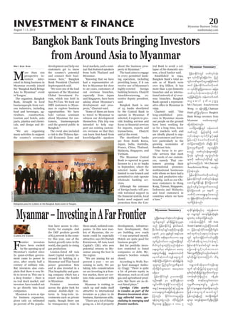 August 7-13, 2014
Myanmar Business Today
mmbiztoday.com
INVESTMENT & FINANCE 20
Bangkok Bank Touts Bringing Investors
from Around Asia to Myanmar
M
ore than 100
prospective in-
vestors inter-
ested in doing business in
Myanmar recently joined
the “Bangkok Bank Brings
Asia to Myanmar” event
in Yangon.
The organiser, Bangkok
Bank, brought in local
businesspeople from vari-
ous industries, including
food and beverages, ag-
riculture, construction,
tourism and hotels, auto
parts, plastics and chemi-
cals, and design and dé-
cor.
“We are organising
many activities to support
the country’s economic
May Soe San development and help our
customers get to know
the country’s potential
and connect their busi-
nesses here,” Bangkok
Bank President Chartsiri
Sophonpanich said.
“We were one of the lead
sponsors of the Myanmar
Global Investment Fo-
rum, which was held in
Nay Pyi Taw. We took our
SME customers to Myan-
mar to explore business
opportunities. We have
held various seminars
about Myanmar for cus-
tomers, businesspeople
and the general public in
Bangkok.”
The event also included
a visit to the Thilawa Spe-
cial Economic Zone and
local markets, and a semi-
nar that featured speakers
from both Thailand and
Myanmar.
“Knowing that we have
had a representative of-
to 20 years, customers of
our overseas branches,
especially from Japan
and Singapore, have been
asking about Myanmar’s
development and pros-
pects,” Chartsiri said.
“Some of them are keen
to travel to Myanmar to
witness our development
themselves. This trip was
intended to help sup-
port our existing custom-
ers overseas so that they
knowledgeable speakers
about the business pros-
pects in Myanmar.”
The bank aims to engage
in every permitted bank-
ing operation, including
providing loans, if it can
receive one of Myanmar’s
highly-coveted foreign
banking licences, Chaiyrit
Anuchitworawong, ex-
ecutive deputy president,
said.
Bangkok Bank is one
of 25 banks shortlisted
by the Central Bank to
operate in Myanmar. If
selected, it expects to pro-
vide lending services and
for imports, exports and
transactions, Chaiyrit
said at the event.
The shortlisted banks
are from South Korea,
Japan, India, Australia,
France, China, Thailand,
Malaysia, Singapore, and
Vietnam.
The Myanmar Central
Bank is expected to grant
licenses to 5 to 10 banks
in September, where the
selected banks will be
limited to one branch and
permitted to only operate
wholesale banking ser-
vices.
Although the entrance
of foreign banks will pro-
vide technical support to
banks need support and
protection from the Cen-
Myanmar Summarytral Bank to avoid a col-
lapse of the domestic sys-
tem, a local banker said.
Established in 1944,
Bangkok Bank’s total as-
sets as of March were
over $75 billion. It has
more than 1,150 domestic
branches and an interna-
tional network of 27 over-
seas branches. Bangkok
Bank opened a represent-
1994.
Chartsiri said: “Our
long-established pres-
ence in Myanmar means
our people on the ground
have been working for
us for a long time, know
their markets well, and
are ideally placed to sup-
port customers and inves-
tors particularly in the
growing economies of
Southeast Asia.
“Our focus is to pro-
vide services that meet
the needs of our custom-
ers, namely Thai cus-
tomers growing their
international presence;
multinational businesses
with whom we have had a
long and productive rela-
tionship, such as our Chi-
nese customers in Hong
Kong, Taiwan, Singapore,
Indonesia and Malaysia;
and local customers in
countries where we have
a base.”
Myanmar–InvestinginAFarFrontier
F
rontier investors
have been excited
by the opening up of
Myanmar’s market since
its quasi-civilian govern-
ment came to power in
2011, after nearly half a
century of military rule.
But investors also com-
plain that there is very lit-
tle to invest in. This one is
a deep frontier – there is
no real stock market, and
investors have tended not
to go directly into local
companies.
Myanmar is seen as ripe
for business expansion,
given only an estimated
30 percent of the popula-
Carolyn Cohn
tion have access to elec-
tricity, for example. And
the IMF predicts growth
of 8.5 percent in the coun-
try this year, one of the
fastest growth rates in the
world, due partly to rising
gas production.
London-listed All Asia
Asset Capital recently in-
creased its holding in a
Myanmar and Thai-based
and is also invested in a
Thai hospitality and gam-
ing company which has a
resort across the border
in Myanmar.
Frontier investors
across the globe look for
annual double-digit re-
turns in long-term in-
vestments such as private
equity, though there can
be transparency risks in
these small, unlisted com-
panies. In this new mar-
ket of Myanmar, the re-
turns could be especially
attractive, says Sri Hartati
Kurniawan, All Asia Asset
Capital’s CEO, who sees
potential returns in My-
anmar among the best in
the region:
“We are aiming for 20
percent a year – we are
coming in early. We are
taking into consideration
we are investing in a fron-
tier market, there are cer-
tain risks associated with
that.
Myanmar is rushing to
catch up and make itself
attractive to international
investors as a place to do
business, Kurniawan adds.
“There are a lot of things
going on, a lot of property
development, infrastruc-
ture development, they
are building new roads
– I was surprised myself.
Hotels are quite good for
business people.”
But for portfolio inves-
tors restricted to listed
companies or debt, My-
anmar’s borders remain
closed.
According to Wells Far-
go fund manager Antho-
ny Cragg: “There is quite
a lot of private equity in
Myanmar, such as oil and
gas and agricultural prod-
ucts. But there are no di-
rect listed plays.”
Carolyn Cohn works
in London as part of the
Reuters investment strat-
egy editorial team, spe-
cialising in emerging and
frontier markets.
Myanmar Summary
Delegates pose for a photo at the Bangkok Bank event in Yangon.
BangkokBank
jrefrmEdkifiHwGif bPfvkyfief;
rsm; vkyfudkifcGifh&&SdcJhygu jynf
wGif;bPfrsm;udkaiGacs;jcif;tyg
t0if jrefrmEdkifiHawmfA[dkbPf
u vkyfudkifcGifhjyKxm;aom tjcm;
bPfvkyfief;tm;vHk;vkyfudkif
rnfjzpfaMumif; befaumufbPf
t rI a qmif 'k wd , Ouú|
Mr.Chaiyant Anuchitwora
Wong u &efukefNrdKU Chatrium
HotelwGifjyKvkyfcJhaom Bangkok
Bank Brings investors from
Myanmar tcrf;tem;wGif
ajymMum;cJhonf/
vuf&SdtcsdefwGif befaumuf
bPfonf jynfwGif;ü bPf
vkyfief;rsm; vkyfudkifcGifh&&ef
jrefrmEdkifiHawmfA[dkbPfodkY
wifjyxm;aMumif; od&NyD; EdkifiH
jcm;ukrÜPDrsm;udk aiGacs;jcif;
ponfh bPfvkyfief;rsm;tjyif
ydkYukef? oGif;ukef? aiGvTJvkyfief;
rsm;udk t"duvkyfudkif&ef &nf
&G,fxm;aMumif; Mr.Chaiyant
Anuchitwora Wong uajym
Mum;cJhonf/
jrefrmEdkifiHawmfA[dkbPfonf
jrefrmEdkifiHwGifbPfvkyfief;rsm;
aqmif&GufEdkif&ef EdkifiHjcm;bPf
cGJzGifhvSpfcGifhavQmufxm;onfh
EdkifiHjcm;bPf 30 teuf 25
bPfudk yPmra&G;cs,fxm;onf
[k jrefrmEdkifiHA[dkbPfu pm&if;
xkwfjyefcJhonf/
zGHUNzdK;qJaemufqHk;vufusefaps;
uGufrsm;wGif &if;ESD;jr§KyfESHolrsm;
onf jrefrmEdkifiHü ESpfig;q,f
eD;yg;ppftkyfcsKyfa&;pdk;rdk;aecJhNyD;
aemuf 2011 ckESpfwGif t&yfom;
wpfydkif; tpdk;&wufvmum aps;
uGufyGifhvif;vm onfhtcsdefwGif
pdwfvIyf&Sm;cJhMuonf/jrefrm
aps;uGufrSm ppfrSefaom pawmh
aps;uGufr&Sdí trSefwu,fudk
aemufqHk;vufusefaps;uGuf
t½dkif;BuD;yifjzpfum &if;ESD;jr§KyfESH
olrsm;rSm jynfwGif;ukrÜPDrsm;xH
wdkuf½dkufoGm;aom tavhtx
r&Sday/
jrefrmEdkifiHwGif Oyrmtm;jzifh
vlOD;a& 30 &mcdkifEIef;om
vQyfppfrD;oHk;pGJEdkifaomaMumifh
tcGifhta&;rsm;jzifh&ifhrSnfhae
aomaps;uGuftjzpfcefUrSef;xm;
Muonf/ EdkifiHwumaiGaMu;
&efyHkaiGtzGJUvnf; wdkif;jynf
pD;yGm;a&; zGHUNzdK;rIrSm 8 'or 5
&mcdkifEIef;&Sdrnf[k cefUrSef;xm;
&m urÇmwGif tvsifjrefqHk;EIef;
rsm;xJrS wpfckyifjzpfonf/
vef'eftajcpdkuf All Asia
Asset Capital onfrMumao;rD
u jrefrmESifhxdkif;tajcpdkufpGrf;
tifxkwfvkyfa&;vkyfief;rsm;
wGif &S,f,mjr§ifhwif0,f,lcJhNyD;
xdkif;c&D;oGm;vkyfief;ESifh
jrefrmEdkifiHe,fpyfwGif tyef;
ajzpcef;zGifhvSpfxm;aom
*drf;ukrÜPDBuD;wGifvnf;0ifa&muf
&if;ESD;jr§KyfESHxm;aMumif; od&
onf/
urÇmwpf0ef;rSvufusefaps;
uGuf &if;ESd;jr§KyfESHolrsm;onf
ESpfpOf&if;ESD;jr§KyfESHrIwdk;wufrIrSm
*Pef;ESpfvHk;&Sdrnf[k cefUrSef;
xm;NyD; pm&if;roGif;xm;om
ukrÜPDao;rsm;wGifrl yGifhvif;
jrifomrItEå&m,frsm;&Sdaeonf/
jrefrmaps;uGuftopfwGif
jyefvnf&&Sdrnfh tusKd;tjrwf
rsm;rSm tvGefqGJaqmifrI&Sdrnfjzpf
onf/
 