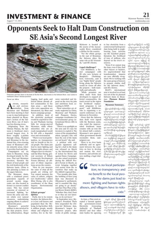 August 7-13, 2014
Myanmar Business Today
mmbiztoday.com
INVESTMENT & FINANCE 21
Myanmar Summary
Opponents Seek to Halt Dam Construction on
SE Asia’s Second Longest River
A
ctivists, research-
ers and environ-
mentalists from
Myanmar and Thailand
a way to stop hydropower
dams planned on Myan-
mar’s section of the Sal-
ween River, one of Asia’s
Originating from the
Tibetan Plateau, the Sal-
ween is Southeast Asia’s
second longest river. It
through China, Thailand
and Myanmar to the An-
daman Sea, criss-crossing
many of Myanmar’s eth-
nic minority areas, where
it provides food and jobs.
Campaigners say six
dams in Myanmar, being
developed jointly by Chi-
nese, Thai and Myanmar
investors, threaten the
future of local people and
the rich biodiversity of the
Salween basin. China is
also planning 13 dams on
the upper Salween.
The Myanmar dams,
with a combined power
generation capacity of
around 15,000 mega-
watts, are also located in
zones. This has raised
concerns of renewed or
-
tween the army and eth-
nic rebels over natural
resources, undermining
nationwide peace.
Myanmar’s powerful
military is also involved in
the dam projects. Grow-
ing militarisation, illegal
Thin Lei Win logging, land grabs and
forced labour already af-
fect communities in the
dam areas – and those
who voice opposition are
threatened, say Shan and
Karen campaign groups.
In addition, most of
the electricity produced
would be exported to Chi-
na and Thailand, leaving
little for energy-starved
Myanmar, while ethnic
minorities who are al-
ready marginalised would
be left with a degraded
river and environment.
“There is no local partic-
ipation, no transparency
-
cal people. The dams just
human rights abuses, and
villagers have to relocate,”
said Sai Khur Hseng, gen-
eral secretary of Ethnic
Community Development
Forum (Burma), an alli-
ance of ethnic organisa-
tions across the country.
“How do you measure
the value of what all the
people are relying on?
You cannot measure the
value of culture, religion
(or) biodiversity,” added
Khur Hseng, who is also
coordinator of the Shan
Sapawa Environmental
Organization.
Ethnic groups’
lifeline
Partly due to its remote
location, the Salween Riv-
er is less well known and
populated than the Me-
kong, its big brother. Still,
6 million people, mostly
ethnic and religious mi-
norities, live in the Sal-
southwest China’s Yunnan province.
NirElias/Reuters
ween watershed and de-
pend on the river for jobs
and nutritious food, ac-
cording to WWF.
These minorities are al-
ready neglected in China,
Myanmar and Thailand,
said Pianporn Deetes,
campaign coordinator for
environmental group In-
ternational Rivers (IR) in
Thailand.
“There is no spotlight on
the area and it’s easy for
investors to exploit it. The
voices of the marginalised
ethnic (people) who will
bear the cost of the dams
are not heard,” she said.
A petition with over
33,000 signatures call-
ing for a halt to the dams
was released on March
14, the International Day
of Action for Rivers and
against Dams. Campaign-
ers also raised awareness
during the ASEAN Peo-
ple’s Forum in March, an
event bringing together
civil society from the 10
countries that make up
the ASEAN regional bloc.
“Two months after that,
the building of Kun Long
dam was discussed in
(Myanmar’s) parliament,
and it sounded like they
are going to go ahead,”
said Saw Thar Phoe of Ka-
ren Rivers Watch (KRW).
“Whether they don’t hear
us or they are not listen-
ing, we do not know.”
In September 2011, My-
anmar’s President Thein
Sein suspended the Chi-
nese-led Myitsone dam,
Myanmar’s largest hy-
dropower project, after
weeks of public outrage.
Myitsone is located at
the source of the Ayeyar-
waddy River, considered
a lifeline for the country.
“For the ethnic groups
in the east of Myanmar,
the Salween plays the
same role as the Irrawad-
dy,” said IR’s Deetes.
Legal challenge?
Carl Middleton, a for-
mer campaigner with
IR who now lectures at
Bangkok’s Chulalong-
korn University, said it
was “highly likely” people
living along the Salween
the projects – both mate-
rially and culturally.
“While promises are
often made from dam
developers to support af-
fected communities, the
track record in the region
for livelihood replace-
ment programs is not
good,” said Middleton,
who is organising a re-
search conference on the
Salween in November.
Given that the Salween
dam deals were signed
with the Burmese junta,
who ruled the impover-
ished Southeast Asian
for almost half a century,
Myanmar’s new quasi-ci-
vilian government should
reconsider them, cam-
paigners say.
There is no river basin
authority and no agree-
ment between the coun-
tries on how to develop
and sustain the river,
however, and activists are
now mulling a legal chal-
lenge.
In June, a Thai court ac-
cepted a lawsuit against
the government-owned
Electricity Generating
Authority of Thailand
(EGAT) and four other
state bodies for agreeing
to buy electricity from a
controversial hydropower
dam being built in neigh-
bouring Laos. Activists
say the Xayaburi project
threatens the livelihood
of tens of millions who
depend on the river’s re-
sources.
“Even if we cannot stop
other buyers or funders,
it’s unprecedented that
transboundary impacts
-
nised. We’re working with
the same group of lawyers
for the Salween dams,”
said IR’s Deetes.
EGAT’s international
arm is involved in at least
two out of the six planned
Salween dams in Myan-
mar. Thomson Reuters
Foundation
“
There is no local participa-
tion, no transparency and
no benefit to the local peo-
ple. The dams just lead to
more fighting and human rights
abuses, and villagers have to relo-
cate.”
jrefrmESifhxdkif;EdkifiHwdkYrSwuf<u
vIyf&Sm;olrsm;? okawoeynm
&Sifrsm;ESifh obm0ywf0ef;usif
a&;vIyf&Sm;olrsm;onf tm&S
tBuD;qHk;jrpfrsm;xJrSwpfckjzpf
aomoHvGifjrpfjrefrmjynfwGif;
tpdwftydkif;rsm;wGif a&umwm
rsm; aqmufvkyf&ef pDpOfaejcif;
tm; ydwfyifEdkif&ef awGUqHkaqG;aEG;
vsuf&Sdonf/
wdbufukef;jyifjrifhudk jrpfzsm;cH
aom oHvGifjrpfonf ta&SUawmif
tm&SwGif'kwd,t&SnfqHk;jrpfjzpf
NyD; t&Snf 2400 uDvdkrDwmcefY
&Sdum w½kwf? xdkif;ESifh jrefrmEdkifiH
rsm;udkjzwfítuf'refyifv,fxJ
odkY pD;0ifNyD; jrefrmEdkifiHvlrsdK;pk
wdkif;&if;om;a'orsm;udkauGU0kduf
pD;qif;oGm;onf/
w½kwf? xdkif;ESifh jrefrm&if;ESD;
jr§KyfESHolrsm; yl;aygif;wnfaxmif
aeaom a&umwmBuD;ajcmufck
onf a'ocHrsm; tem*wfESifh
oHvGifjrpf0Srf;a'o <u,f0
aom ADZrsKd;uGJpHkvifrIudk Ncdrf;
ajcmufvsuf&SdaMumif; wuf<u
vIyf&Sm;olrsm;u qdkonf/xdkYjyif
oHvGifjrpftxufydkif;wGifvnf;
w½kwfEdkifiHu a&umwm 13 ck
wnfaqmuf&efpDpOfvsuf&Sdonf/
pkpkaygif;pGrf;tifxkwfvkyfrI
r*¾g0yf 15ç000 cefY&Sdrnfh xkd
a&umwmrsm;onfvuf&Sdy#dyu©
jzpfyGm;&mESifh jzpfyGm;cJh&ma'orsm;
wGifwnf&SdNyD;obm0t&if;tjrpf
rsm; xkwf,loHk;pGJrItwGuf tpdk;&
ESifhwkdif;&if;om;vufeufudkifrsm;
tMum; wdkufyGJrsm; jyefvnfay:
ayguf odkYr[kwf wdk;jrifhvmEdkif
um vuf&Sdaqmif&Gufaeaom
EdkifiHtESHUNidrf;csrf;a&;azmfaqmifrI
vkyfief;pOfrsm;tm; xdcdkufEdkif
aMumif; pdk;&drfrIrsm;&Sdaeonf/
jref rmhwyfrawmfrSmvnf;
a&umwmpDrHudef;rsm;xJwGif
yg0ifywfoufvsuf&SdNyD; wyfrsm;
wdk;csJUcsxm;jcif;? w&m;r0ifopf
ckwfjcif;? ajrodrf;,lrIrsm;ESifh
vkyfom;t"r®cdkif;aprIrsm;u
a&umwm{&d,mrsm;&Sd a'ocH
todkuft0ef;rsm;udk xdcdkufap
vsuf&SdaMumif;ESifh qefYusifol
rsm;rSmvnf;Ncdrf;ajcmufcH&aMumif;
&Srf;ESifhu&ifvIyf&Sm;rItzGJUrsm;u
qdkonf/
xdkYjyif xkwfvkyfrnfh vQyfppf
trsm;pkrSmvnf; w½kwfESifhxdkif;
EdkifiHrsm;xH wifydkYrnfjzpfípGrf;tif
vdktyfcsufjrifhrm;aom jrefrm
EdkifiHtwGuftenf;i,fomusef
rnfjzpfNyD; ty,fcHa'ocHwdkif;
&if;om;rsm;rSmvnf; ysuf,Gif;vm
aom jrpfBuD;ESifh obm0ywf0ef;
usifwdkYjzifh usef&pfcJhrnfjzpfonf/
oHvGifjrpfrSm a0;vHacgifzsm;
t&yfwGif wnf&Sdjcif;tygt0if
a&mif;&if;BuD;jzpfonfh rJacgifjrpf
xufvlodenf;NyD;tajccsaexdkif
olOD;a&vnf; ydkíenf;onf/ odkY
wkdifatmif vlenf;pkwdkif&if;om;
rsm;ESifhbmomjcm;trsm;pkyg0if
aom vlaygif;ajcmufoef;cefYrSm
oHvGifa&a0a&vJa'oudk touf
arG;0rf;ausmif;ESifh tm[m&
twGuf rSDcdkaeMuonf/
xdkvlenf;pkrsm;rSm w½kwf?
jrefrmESifhxdkif;EdkifiHwdkYwGif vpfvsL
½IcHae&aMumif; xdkif;EdkifiH&Sd EdkifiH
wumjrpfrsm; (IR) obm0
ywf0ef;usifqdkif&mtzGJUuqdkonf/
a&umwmrsm; wnfaqmuf
NyD;pD;oGm;csdefwGif oHvGifjrpfaMum
wpfavQmufaexdkifolrsm;rSm
½kyfydkif;t&a&m? ,Ofaus;rIydkif;
t&yg ydkíqdk;&Gm;pGm xdcdkufcH&
rnfjzpfaMumif; IR tzGJU0if
a[mif; um;rpf',fwefu qdk
onf/
 
