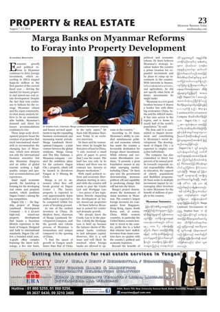 August 7-13, 2014
Myanmar Business Today
mmbiztoday.com
PROPERTY & REAL ESTATE 23
Myanmar Summary
Marga Banks on Myanmar Reforms
to Foray into Property Development
E
conomic growth
and political re-
form in Myanmar
continues to drive foreign
investment, which ac-
cording to DICA topped
$492.62 million in the
market for luxury proper-
ty and mixed-use real es-
tate development. Despite
the fact that rent contin-
ues to balloon for the av-
erage Myanmar citizen
and the expat community,
in what many analysts be-
lieve to be an unsustain-
able bubble, Myanmar’s
demand and thirst for
luxury accommodations
continues to rise.
These large-scale devel-
opment projects boast the
creation of properties that
meet international stand-
ards to accommodate the
changing face of Myan-
mar, which now attracts
not only the international
business executive but
also Myanmar diaspora
tourists seeking a high
quality, unique and opu-
lent accommodations and
experience.
Amid rapid economic
growth, the backdrop is
forming for the developing
real estate and property
market, which positions
Dagon Center 1 among the
top competitors.
-
ship project of Marga
Landmark Development
Company – is a 22-acre
high-end, mixed-use
property development
that boasts a luxurious
lifestyle experience in the
heart of Yangon. Designed
and built to international
standards, Dagon City 1of-
fers a branded retail zone,
featuring the latest tech-
Aundrea Montaño
and luxury serviced apart-
ments to tap the expanding
business environment and
increasing tourist arrivals.
Marga Landmark Devel-
opment Company – a joint
venture between the global
syndicate, Marga Group
and Thu Kha Yadanar, a
Myanmar company – cre-
ated the ambitious plans
for the exclusive Dagon
City 1 property, which will
be located in downtown
Yangon at U Htaung Bo
Circle.
Marga is yet to an-
nounce when they will
break ground on Dagon
Center 1. The luxury
property is expected to
cost approximately $300
million and is expected to
years of breaking ground.
As one of the earliest
investors in China, Dr
Stephen Suen, chairman
of Marga Landmark De-
velopment Company, said
the growth and reform
process of Myanmar is
tremendous and unique
compared to the opening
of China.
growth in Yangon much
faster than that of China
in the early 1990s,” Dr
Suen told Myanmar Busi-
ness Today in an exclu-
sive interview.
Dr Suen said he remem-
bers when he bought his
“I only received a small
piece of paper to prove
that I was the owner. The
land law was only in its
infancy and there was no
contract law, lawyers or
dispute mechanism.”
With rapid political re-
form and economic liber-
alisation starting in 2011,
and while the country still
needs to pass the Condo
Law and Mortgage Law
– two pieces of key legis-
lation directly impacting
the development of lux-
ury mixed-use properties
– Dr Suen believes Myan-
mar is poised for contin-
ued dramatic growth.
“We already know the
Condo Law is in the pipe-
line. I think the Mortgage
Law is held up because
the balance sheets of My-
anmar banks continue
to lack adequate capital.
However, this is a soft
issue and will likely be
resolved when foreign
banks are allowed to op-
erate in the country.”
According to Dr Suen,
Myanmar’s ability to con-
duct simultaneous politi-
cal and economic reform
has made the country a
favourable destination for
foreign direct investment.
While reforms and eco-
nomic liberalisation con-
tinue, “it presents a great
foundation unseen in any
other emerging market,
including China.” Dr Suen
also sees the government
demonstrating immense
political will and capability
in producing change that
will last into the future.
Marga’s project demon-
strates the dominance of
Asian investors in Myan-
mar. The country’s largest
foreign investors are com-
panies from Singapore,
Hong Kong, Japan, South
Korea, and, of course,
China. While western
countries, in particular the
United States, remain hesi-
tant to invest in the coun-
try, partly due to a belief
that reforms have stalled,
investors from Asian coun-
tries have no qualms with
the country’s political and
economic trajectory.
political and economic
reform, Dr Suen believes
Myanmar’s strategic lo-
cation makes the country
a prime location for ex-
panded investment and
he plans to ramp up in-
vestment in the country.
telecommunications,
and agriculture, he did
not specify what form of
future investments he
might make.
“Myanmar is a very good
location because it shares
a border line with three
big economies: China, In-
dia and the ASEAN states.
It has easy access to the
region, and is home to
nearly half of the world’s
population,” he said.
-
mitted to impact invest-
ment and contributing
to Myanmar’s social de-
velopment. The develop-
ment of Dagon City 1 is
expected to employ over
5,000 individuals.
The company has also
committed to direct two
percent of its annual prof-
its towards corporate so-
in education, the support
of elderly populations
and Buddhist programs.
Dr Suen seeks to multiply
investment impact by en-
couraging other investors
to enter Myanmar for the
-
ple in the country.
Dr Stephen Suen, Chairman, Marga Landmark Development Company.
KyawMin
jrefrmEdkifiHpD;yGm;a&;ESifhEdkifiH
a&;jyKjyifajymif;vJrIrsm;u jynfy
&if;ESD;jr§KyfESHrIrsm;udk wGef;tm;ay;
vsuf&SdNyD; vuf&Sdb@ma&;ESpf
yxroHk;vywftwGif; a':vm
492 'or 62 oef;cefY&&SdcJh
aMumif; od&um tqifhjrihftdrfNcH
ajrESifh bufpHkoHk;tdrfNcHajrwnf
axmifrIrsm;udk jrifhwufapvsuf
&Sdonf/ orm;½dk;us jrefrmEdkifiH
om;rsm;? jynfyrS vma&mufvkyf
udkifolrsm;twGuf a&&Snfxdef;
xm;Edkifrnfr[kwf[k qef;ppfol
rsm;u oHk;oyfaom iSm;&rf;c
aps;EIef;ylazmif;rSm qufvuf
jrifhwufaeaomfvnf;tqifhjrifh
ZdrfcHtdrf&mvdktyfcsufrSmrl quf
vufjrifhwufvmvsuf&Sdonf/
vsifjrefpGmzGHUNzdK;aeaompD;yGm;
a&;aemufcHtajctaeu tdrfNcH
ajraps;uGufzGHUNzdK;rIudk tm;ay;
aeNyD; Dagon City 1 tm;vnf;
taumif;qHk;,SOfNydKifEdkifonfh
pDrHudef;rsm;xJrSwpfcktjzpfwGef;ydkY
a y; vsuf&Sd onf/ M a r g a
LandmarkDevelopment
Company t"dupDrHudef;jzpf
aom Dagon City 1 onf
22 {u us,f0ef;aom tqifhjrifh
bufpHkoHk;tdrf&mpDrHudef;jzpfNyD;
&efukeftcsuftcsmusaom
OD;axmifbdkt0dkif;teD;wGiftqifh
jrifhvlaerItqifhtwef;udk jznfh
qnf;ay;rnfjzpfonf/
Dagon City 1 wGif emrnf&
vkyfief;rsm;yg0ifrnfh vufvD
a&mif;csa&;Zkef?attqifh½Hk;cef;
rsm;? Mu,fig;yGifh[kdw,fwpfvHk;
ESifh ZdrfcHtqifhjrifhtdrfcef;rsm;
yg0ifrnfjzpfum EdkifiHwum
vkyfief;BuD; Marga ESifh jrefrm
ukrÜPD okc&wemwdkY tusKd;wl
yl;aygif;aqmif&GufaeNyD; t&if;
tESD; a':vm oef; 300 cefY
xnfh0if&rnf[kcefUrSef;xm;onf/
&efukefzGHUNzdK;rIt[kefrSm
1990 ausmfESpfrsm;u w½kwf
wGif&SdcJhaom t&Sdeft[kefxuf
rsm;pGmydkíjrefqefaMumif; Marga
Landmark Development 
Ouú| Stephen Suen u qdk
onf/ jrefrmEdkifiHwGif bufpHkoHk;
tqifhjrifhtdrf&mrsm;azmfaqmifrI
tm; wdkuf½dkufoufa&mufap
rnfh uGef'dkOya'ESifh taygifOya'
wdkY xGufvm&ef vdkaeao;aomf
vnf; jrefrmonf tqufrjywf
vsifjrefpGmzGHUNzdK;wdk;wuf&ef tqif
xm;onf/
 