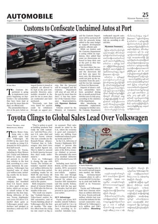 August 7-13, 2014
Myanmar Business Today
mmbiztoday.com
AUTOMOBILE 25
Myanmar Summary
Myanmar Summary
Toyota Clings to Global Sales Lead Over Volkswagen
T
oyota Motor Corp.
hung onto a slim
global sales lead
over Volkswagen AG
six months as rising U.S.
demand for SUVs paced a
Deliveries for Toyota,
including its Hino Motors
Ltd. (7205) and Daihatsu
Motor Co. units, climbed
3.8 percent to 5.1 mil-
half, according to a com-
pany statement. By com-
parison, Volkswagen has
reported sales of about
5.07 million units, includ-
ing results for its heavy-
truck units.
Japan’s largest listed
from U.S. buyers’ desire
to drive sport utility ve-
hicles, which are on pace
to outsell sedans in the
Rising deliveries of the
new Toyota Highlander
and Lexus GX drove U.S.
market share gains as
Volkswagen posted sales
declines and pledged to
introduce a mid-size SUV
in 2016.
Craig Trudell and
Masatsugu Horie
“They’ve gotten so good
at building products that
really hit with custom-
ers,” said Jim Press, a for-
mer U.S. sales chief and
37-year Toyota veteran
who now consults for the
Renault-Nissan alliance.
“Contrast that to Volk-
swagen: they don’t have
They’ve failed to succeed
in North America because
they don’t really under-
stand it.”
Even so, Volkswagen
is closing the gap with
Toyota. The German au-
tomaker reported about
2.57 million deliveries for
the April-to-June period,
excluding results for its
MAN SE and Scania AB
units, which topped Toy-
ota’s 2.51 million vehicles
sold in the quarter.
Both companies remain
ahead of General Motors
months of the year.
“The result was surpris-
ing,” Yoshiaki Kawano, a
Tokyo-based analyst for
IHS automotive, said of
six months. “The nega-
tax rate wasn’t as big as
we assumed. Their sales
should be aided by the
U.S., where the economy
is good and consumer’s
tastes are shifting from
traditional sedans to pick-
up trucks and SUVs.”
In the U.S., deliveries of
Toyota’s Highlander SUV
surged 17 percent this
year through June, while
sales of the RAV4 crosso-
ver climbed 15 percent.
The automaker also more
than doubled deliveries
of its refreshed Lexus GX
SUV.
Including more fuel-ef-
models, SUVs accounted
for 36.5 percent of U.S.
new-vehicle registra-
tions this year through
May, compared with 35.4
percent for sedans, re-
searcher IHS Automotive
said this month. Sedans,
which held the top spot
for decades, had led 36.6
percent to 33.9 percent a
year earlier.
SUV Advantage
Toyota and Lexus SUV
models outsold Volkswa-
gen and Audi by 7-to-1 in
the U.S. this year through
June, according to re-
searcher Autodata Corp.
the world’s second-largest
auto market, the Wolfs-
burg, Germany-based
company plans to add a
seven-seat SUV to its line-
up in 2016 and build the
model at its Tennessee
factory.
Toyota and Volkswagen
both have forecast more
than 10 million deliveries
for 2014. Toyota sold 9.98
million vehicles last year
to lead the industry for the
second consecutive year,
followed by Volkswagen’s
9.73 million and GM’s
9.71 million. Bloomberg
T
he Customs De-
partment is going
to implement a new
policy beginning on Sep-
tember 1 for automobiles
that have been kept at
the port for more than 60
The automobiles that ar-
rive at the port, before an
Kyaw Min import licence is issued or
updated, are allowed to
be kept at the port tem-
porarily. However, auto-
mobiles stranded at the
port for 60 or more days
auctioned.
“Previously, cars that
were listed for auction
could be withdrawn
through an appeal pro-
cess. But the [process]
will be scrapped and the
Customs Department
will seize all cars left at
the port for more than 60
days,” U Nay Say, mem-
ber of the Customs Clear-
ance Representatives,
told Myanmar Business
Today.
Vehicles seized by the
Ministry of Commerce
and the Customs Depart-
with the proceeds being
added to the state budget
to support development
While car dealers said
the Customs Department
is acting within its regu-
lations, they added that
some car showrooms are
forced to keep their cars
at the port as they face
space problems.
“In cases where the cus-
tomers cancelled orders,
and the showroom did
not have any space for
more cars, the showroom
could not pick up the au-
tomobiles from the port,”
said Ko Lin Sat, manager
of Neon Car Showroom.
Imports of about 2 mil-
lion automobiles have
been permitted during
the 21-month period from
October 2011 to July 2013,
according to the statistics
of the department.
After introducing an
automobile replacement
campaign in October 2011,
the Customs Department
-
mobiles from the port until
-
cial data.
jynfyrS armfawmf,mOfwifoGif;
olrsm;taejzifh qdyfurf;wGif
&ufajcmufq,fxuf ausmfvGef
atmifxm;&Sdaomarmfawmf,mOf
rsm;udk taumufcGefOD;pD;XmerS
pufwifbm 1 &ufaeYrS pwif
um tNyD;jywfodrf;qnf;oGm;rnf
jzpfaMumif; taumufcGef&Sif;vif;
a&;udk,fpm;vS,ftzGJUrS tzGJU0if
OD;aeaq;u ajymonf/
pufwifbm 1 &ufaeYwGif
pwifajymif;vJouf0ifrnfh
jypf'Pfrsm;t& jyKvkyfjcif;jzpf
NyD; vdkifpifygrpfcGifhjyKcsufr&rD
ukefypönf;rsm;0ifa&mufjcif;?
ukefypönf;rsm;a&muf&SdNyD;rS
vdkifpif ygrpfjyifqifcsuf&&Sdjcif;
wdkYtwGuf qdyfurf;wGif acwå
xm;&SdcGifh&&SdrnfjzpfNyD; 60 &uf
ESifhtxuf ausmfvGefaomum;
rsm;udk odrf;qnf;oGm;rnfjzpf
onf[k ,if;u ajymMum;onf/
taumufcGef&Sif;vif;a&;
udk,fpm;vS,ftzGJUrS tzGJU0if
OD;aeaq;u ]]uRefawmfwdkYtae
eJY pufwifbm 1 &ufaeYupNyD;
ajymif;vJouf0ifr,fh jypf'Pf
awGt&pwifjyKvkyfrSmjzpfygw,f/
t&ifuqdk&ifawmh qdyfurf;rSm
xm;wJhum;u &uf 60 ausmf
oGm;vdkYavvHpm&if;0ifoGm;cJh&if
vnf; toem;cHpmwifNyD; jyef
xkwfvdkY&ygw,f/wpfqifhNyD;wpf
qifhoGm;vdkY&wJhtajctaeuae
pufwifbm 1 &ufaeYupwifNyD;
avvHqdkwmr&SdawmhbJtaumuf
cGefOD;pD;Xmeu &uf 60 xuf
ausmfvGefwJhum;awGudk tNyD;wdkif
odrf;qnf;oGm;r,f}}[kajymonf/
taumufcGefOD;pD;Xme armf
awmf,mOftpm;xdk;pDrHcsuftyg
t0if jynfyrS 0,f,lwifoGif;
vmaomarmfawmf,mOfrsm;tay:
vkyfief;pwifaqmif&GufcJhonfh
2011 ckESpf atmufwdkbm 25
&ufrS 2013 ckESpf Zlvdkif 25
&uftxd usoifhaiGaumufcHí
armfawmf,mOftpD;a& 194ç276
pD;udk xkwfay;cJhNyD;jzpfaMumif;
taumufcGefOD;pD;XmerS w&m;0if
xkwfjyefxm;onf/
A Toyota Dealership.
Bloomberg
GuenterSchiffmann/Bloomberg
,ckESpfyxrESpf0uftwGif;
SUV um;0,fvdktm; jrifhwuf
vmrIaMumifh Toyota um;
ukrÜPDrSm yxrESpf0uftwGif;
EdkifiHwumum;a&mif;csrIwGif
Volkswagen AG xuf
tenf;i,ftomjzifh OD;aqmifae
aMumif; od&onf/
[D;Edk;armfwmESifh'dkif[ufpk
vkyfief;cGJrsm;tygt0if wdk,dkwm
um;rsm;a&TUajymif;ydkYaqmifay;
rIrSm 3 'or 8 &mcdkifEIef;
wdk;wufvmí yxrESpf0uf
twGif; tpD;a& 5 'or 1 oef;
&SdvmaMumif; od&onf/ EdIif;
,SOfcsuft& Volkswagen SG
onf um;BuD;rsm;tygt0if
pD;a& 5 'or 07 oef;a&mif;cs
cJh&aMumif; od&onf/
*syefEdkifiH tBuD;qHk; ukrÜPD
jzpfaom wdk,dkwmrSm tar&d
uef0,folrsm;u bufpHkoHk;
um;rsm;udk 0,f,lrIrsm; jrifhwuf
vmjcif;aMumifh tusKd;tjrwf&&Sd
cJhjcif;jzpfum tar&duefaps;
uGufwGif ,if;bufpHkoHk;um;
rsm;u yxrqHk;tBudrf qD'if
um;rsm;xuf ydkí a&mif;&rnfh
tajctaeodkUOD;wnfaeaMumif;
od&onf/
 