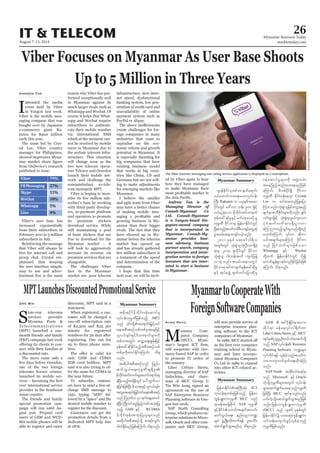 August 7-13, 2014
Myanmar Business Today
mmbiztoday.com
26IT & TELECOM
Viber Focuses on Myanmar As User Base Shoots
Up to 5 Million in Three Years
I
attended the media
event held by Viber
in Yangon last week.
Viber is the mobile mes-
saging company that was
bought over by Japanese
e-commerce giant Ra-
kuten for $900 million
early this year.
The team led by Crys-
tal Lee, Viber country
manager for Philippines,
showed impressive Myan-
from OnDevice’s research
published in June:
Andrew Tan
Viber’s user base has
increased exponentially
from three subscribers in
February 2011 to 5 million
subscribers in July.
Reinforcing the message
that Viber will always be
free for internet call and
group chat. Crystal em-
phasised that keeping
the user interface simple,
easy to use and adver-
tisement free is the main
reason why Viber has per-
formed exceptionally well
in Myanmar against its
much larger rivals such as
Whatsapp and Wechat. Of
course it helps that What-
sapp and Wechat require
subscribers to authenti-
cate their mobile number
via international SMS
which at the moment can-
not be received by mobile
users in Myanmar due to
the archaic telecom infra-
structure. This situation
will change soon as the
two new telecom opera-
tors Telenor and Ooredoo
launch their mobile net-
work and challenge the
somnambulant ex-tele-
com monopoly MPT.
Viber is hoping to mon-
-
scriber’s base by working
with third party develop-
ers, m-payment platform
and operators to promote
its premium stickers
download service. While
still maintaining a pool
of basic stickers that are
free to download for the
Myanmar market – it
will look to aggressively
increase its revenue via
premium services that are
chargeable.
The challenges Viber
face in the Myanmar
market are: poor telecom
The Viber Internet messaging and calling service application is displayed on a smartphone.
SimonDawson/Bloomberg
infrastructure, slow inter-
net speed, dysfunctional
banking system, low pen-
etration of credit card and
unavailability of online
payment system such as
PayPal or Alipay.
create challenges for for-
eign companies in many
industries that want to
capitalise on the eco-
nomic reform and growth
potential in Myanmar. It
is especially daunting for
big companies that have
existing business model
that works in big coun-
tries like China, US and
Germany but are not will-
ing to make adjustments
for emerging markets like
Myanmar.
I believe the smaller
and agile team from Viber
may have a better chance
of making mobile mes-
growing business in My-
anmar than their bigger
rivals. The fact that they
have showed up in My-
anmar before the telecom
market has opened up
and has already gathered
a testament of the speed
and determination of the
company.
I hope that this time
next year, we will be invit-
ed by Viber again to hear
how they have managed
to make Myanmar their
Andrew Tan is the
Managing Director of
Consult-Myanmar Co
Ltd. Consult-Myanmar
is a Yangon-based Sin-
gapore-owned company
that is incorporated in
Myanmar. Consult-My-
anmar provides busi-
ness advisory, business
partner search, company
incorporation and immi-
gration service to foreign
investors that are inter-
ested to start a business
in Myanmar.
Myanmar Summary
MPTLaunchesDiscountedPromotionalService
S
tate-run telecoms
services provider
Myanma Posts &
Telecommunications
(MPT) launched a one-
month friends and family
(F&F) campaign last week
-
nect with their families at
a discounted rate.
The move came only a
few days before Ooredoo,
one of the two foreign
telecoms licence winner,
launched its mobile ser-
ever international service
provider in the Southeast
Asian country.
The friends and family
special promotion cam-
paign will run until Au-
gust 31st. Prepaid card
users of GSM and WCD-
MA mobile phones will be
able to register and enjoy
Zwe Wai discounts, MPT said in a
statement.
When registered, a cus-
tomer will be charged a
of K2,500 and K25 per
minute for registered
numbers for 30 days after
registering. One can list
up to three phone num-
bers.
only GSM and CDMA
SIM card holders; MPT
said it is also trying to of-
fer the same for CDMA in
the near future.
To subscribe, custom-
ers have to send a free-of-
charge SMS message to
1331, typing “ADD” fol-
lowed by a “space” and the
desired mobile number to
register for the discount.
Customers can get the
promotion details from a
dedicated MPT help line
at 1876.
MyanmartoCooperateWith
ForeignSoftwareCompanies
M
yanma Com-
puter Company
(MCC), Myan-
will cooperate with Ger-
many-based SAP in order
to promote IT sector of
the country.
Liher Urbizu Sierra,
managing director of SAP
Indochina, and chair-
man of MCC Group U
Tin Win Aung signed an
agreement on the use of
SAP Enterprise Resource
Planning software in Yan-
gon last week.
SAP North Consulting
Group, which produces en-
terprise solutions to Micro-
soft, Oracle and other com-
panies and MCC Group,
Aung Phyo will now provide service of
enterprise resource plan-
ning software to the ICT
companies of Myanmar.
training school in Myan-
mar and later incorpo-
rated Myanma Computer
Co Ltd in 1989 to expand
into other ICT-related ac-
tivities .
Myanmar Summary
Myanmar Summary
jrefrmEdkifiHtBuD;qHk; ICT
vkyfief;pkwpfckjzpfonfh jrefrm
uGefysLwmukrÜPD MCC onf
*smreftajcpdkuf SAP ukrÜPD
ESifhEdkifiHowif;tcsuftvuf?
qufoG,fa&;? enf;ynmu@
rsm; zGHUNzdK;wdk;wuf&ef yl;aygif;
aqmif&GufoGm;rnf[k od&onf/
SAB  tif'dkcsKdif;em;a'o
qdkif&m refae*sif;'g½kdufwm
Liher Urbizu Sierra ESifh MCC
tkyfpkOuú|OD;wif0if;atmifwdkY
onf SAPvkyfief; Resource
Planning Software u@rsm;
vkyfudkif&ef vGefcJhonfhtywfu
oabmwlvufrSwfa&;xdk;cJhMu
onf/
SAP North twdkifyifcHtkyfpk
onf Microsoft ESifh Oracle
uJhodkYukrÜPDrsm;twGuf vkyfief;
rsm;aqmif&Gufay;aeonfhukrÜPD
jzpfNyD; MCC tkyfpkonfvnf;
,if;uJhodkYaqmif&GufoGm;rnfjzpf
onf/ jrefrmuGefysLwmukrÜPD
(MCC) onf 1986 ckESpfwGif
jrefrmEdkifiHü yxrqHk;uGefysLwm
oifwef;ausmif;zGifhvSpfcJhonfh
ukrÜPDjzpfonf/
tpdk;&ydkifrdkbdkif;0efaqmifrI
vkyfief;ukrÜPDjzpfonfh MPT
a&;tpDtpOfopfwpfcktaejzifh
oli,fcsif;ESifhrdom;pk0ifrsm;udk
wpfvtwGif; avQmhaps;EIef;jzifh
zkef;ac:qdkEdkifrnfhtpDtpOfopf
wpfckudkpwifEkdifaMumif; od&
onf/
tqdkygtpDtpOfonf jynfy
qufoG,fa&;ukrÜPDtl&D'l;
rdkbdkif;qif;uwfrsm;pwifa&mif;cs
cJhNyD;onfhtcsdefwGif ay:xGufvm
cJhjcif;jzpfNyD; rdom;pkESifholi,fcsif;
txl;ta&mif;jr§ifhwifa&;tpDtpOf
onf Mo*kwfv 31 &ufaeYrSpwif
cJhNyD; BudKwifaiGjznfhuwftoHk;jyK
onhf GSM ESifh WCDMA
rdkbdkif;zkef;toHk;jyKolrsm;onf
tqdkygtpDtpOfodkY pm&if;oGif;
yg0ifEkdifrnfjzpfaMumif; od&onf/
*syefEdkifiHrStifwmeufa&mif;
0,fazmufum;a&;r[mvkyfief;
BuD; Rakuten u ,ckESpftapm
ydkif;wGif a':vm oef; 900 jzifh
0,f,lcJhaom rdkbdkif;tifwmeuf
zkef;ac:qdkrIESifhrufaphay;ydkUrI
ukrÜPD AdkifbmrS jrefrmEdkifiHwGif
NyD;cJhonfhtywfurD'D,mESifhawGUqHk
yGJtcrf;tem;usif;ycJhonf/
2011 ckESpf azazmf0g&Dv
twGif;wGif oHk;pGJoloHk;OD;om&SdcJh
&mrS 2014 ZlvdkifwGif Adkifbm
oHk;pGJol ig;oef;txd us,fjyefY
vmcJhonf/tcrf;tem;wGif
AdkifbmrStifwmeufzkef;ac:qdkrI
ESifh tkyfpkzGJU csufwifajymqdkrI
0efaqmifrIrsm;udk tNrJwrf;
tcrJhjznfhqnf;ay;aernfjzpf
aMumif; zdvpfydkif&Sd Adkifbm
ukrÜPD EdkifiHrefae*sm Crystal
Lee u xyfrHtwnfjyKajym
Mum;onf/oHk;pGJoljrifawGU&rnfh
rsufESmpm'DZdkif;rsm;udkvnf; &Sif;
vif;pGmjzifh oHk;pGJ&vG,fulaom
yHkpHqufvufxm;&SdoGm;um
aMumnmxnfhoGif;rIvnf;&Sdrnf
,if;tcsufrsm;aMumifh Adkifbm
onf NydKifbufrsm;jzpfaom
Whatsapp ESifh Wechat
wdkYxuf jrefrmEdkifiHwGif ydkí
aumif;rGefpGm&yfwnfEdkifjcif;jzpf
aMumif; od&onf/
 
