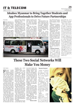 August 7-13, 2014
Myanmar Business Today
mmbiztoday.com
IT & TELECOM 29
Myanmar Summary
Myanmar Summary
These Two Social Networks Will
Make You Money
F
acebook recently
reported massive
earnings for the past
three months, claiming it
rakes in almost $1 billion
every 30 days. But for
all that generated, none
of it ever touches the us-
ers’ pockets, something a
handful of entrepreneurs
are looking to change.
In July, two new social
networks launched pub-
licly with the same goal:
to put money in the pock-
ets of the users with the
best content. Both Bonzo
unique ways for their us-
ers to make a buck for the
content they share.
Bonzo Me dishes back
to users up to 80 percent
of the advertising revenue
on user generated posts,
the Associated Press re-
ports. The iOS, Android,
and web app launched
earlier in July and has a
few thousands users who
Joey Cosco altogether have netted
around $30,000.
Bubblews began a beta
version of the service
in September 2012 and
clocked around 200,000
launching two weeks ear-
lier, the AP says. This app
gives users one penny for
every click, like, or com-
ment their posts score,
but only in $50 chunks.
“No one should come
to our site in anticipation
of being able to quit their
day job,” Bubblews CEO
Arvind Dixit told the AP.
“But we are trying to be
fair with our users. Social
networks don’t have to be
places where you feel like
you’re being exploited.”
This could not only be
a dig at Facebook, but
also at sites like YouTube,
which pays its partnered
users with sliding scales it
doesn’t like to break down
into detail.
If anything, the two apps
are more like Vine, whose
top earners largely make
money by acquiring and
plugging sponsors into
6-second videos. With
Bonzo Me and Bubblews,
however, the advertisers
are already there, leaving
only content decisions up
to users. That makes for
a diverse selection with
Bubblews users posting
diary entries, recipes,
phone reviews, and even
thoughts on the inner
workings of the Bubblews
community.
“With the recent shut-
downs of various writing
websites, like Yahoo Con-
tributor Network, I think
this has also contributed
to the rise of accounts. I
think this has a possibil-
ways,” Bubblews user
&Bellatricks wrote.
“I really hope that more
people will equal more
money and not the other
way around.”
Business Insider
Flickr/CourtneyCarmody
Ideabox Myanmar to Bring Together Students and
App Professionals to Drive Future Partnerships
I
deabox Myanmar an-
nounced the launch of
AppBus and ideabox
App Competition 2014,
two initiatives designed
to kickstart the mobile
application ecosystem in
Myanmar.
AppBus and the AppBus
Competition 2014 aims to
encourage greater inter-
action between students
and professionals work-
ing in the mobile appli-
Kyaw Min cation industry, Ooredoo
Myanmar, which is be-
hind Ideabox, said.
“The objective of App-
Bus and the ideabox App
Competition is for us to
introduce students to the
heart of the mobile tech-
nology and digital services
industry in Yangon,” said
Kaung Sitt, co-founder of
ideabox Myanmar.
“Innovation is critical
to us all staying ahead of
the wave of technological
advances in the mobile
industry. Nowhere is this
more true than in Myan-
mar where the country
is currently leapfrogging
into an era of new tech-
nology.
“This tour and compe-
-
portunity for students
to get a real-life glimpse
into the lives of software
developers and entrepre-
neurs here, so they can
expand their understand-
ing of what future career
options are available to
them.”
Late last month an “Ap-
pBus” hosted up to 15 stu-
ever mobile application
technology enthusiasts’
tour of Yangon technolo-
gy startups, including vis-
-
nomation, Rebbiz and
Code2lab.
During the AppBus
tour, participants met
the founders of Myanmar
mobile application de-
velopment companies to
hear about the idea gen-
eration process behind
the development of these
apps.
Additionally the app de-
velopment competition
aims to give students and
working professionals the
opportunity to work on
digital service ideas they
are passionate about.
Submissions for ide-
abox App Competition
2014 will close on Sep-
tember 29 at 23:59, and
all entries should be sub-
mitted via email at app-
scomp2014@ideabox.
com.mm.
Only Android apps will
be accepted, while the
apps will be judged based
on usefulness, functional-
ity, technical sophistica-
tion and commercial vi-
ability.
OoredooMyanmar
Ooredoo jrefrmuwnfaxmif
cJhaom IdeaBox jrefrmonf
App Bus ESihf IdeaBoxApp
2014 NydKifyGJwdkYudk pwifvdkufNyD
jzpfaMumif; od&onf/ xdkpwif
aqmif&GufrIESpfckvHk;onf jrefrm
jynfwGif rdkbdkif; App e,fy,f
wdk;wufjzpfxGef;vm&ef &nf&G,f
wDxGifxm;onf[k od&onf/
IdeaBox jrefrmudk yl;wGJwnf
axmifonfh udkaumif;ppfu
]]'D App Bus eJY IdeaBoxApp
NydKifyGJawG&JU t"du&nfrSef;csuf
uawmh &efukefrSm&SdaewJh rdkbdkif;
enf;ynm0efaqmifrIydkif;qdkif&m
vkyfief;rsm;&JUA[dkcsufeJYausmif;
om;awGudk rdwfqufay;zdkYyg/
rdkbdkif;enf;ynmavmu[m
tHhrcef;zG,f vsifjrefpGmwdk;wuf
aewmrdkYqef;opfwDxGifEdkifpGrf;&Sd
rSom uRefawmfwdkYa&SUuaeajy;
EdkifrSmyg/vuf&Sd jrefrmjynfrSm
tqifhausmfckefNyD;enf;ynmopf
awG wdk;wufaewmrdkY ydkta&;BuD;
ygw,f/tckjyKvkyfay;r,fhtpD
tpOfESpfckt& aqmhzf0Ja&;om;
olESifh pGefYOD;wDxGifolrsm;&JU b0
awGudk ausmif;om;rsm; avhvm
cGifh&&SdrSmjzpfNyD; tem*wfrSm olwdkY
twGuf jzpfxGef;ay:aygufvm
rnfh tvm;tvmtcGifhta&;rsm;
udk ydkrdkem;vnfrSmjzpfygw,f}}[k
ajymMum;cJhonf/
Facebook onf NyD;cJhonfh
oHk;vtwGif; 0ifaiGyrmP
jrifhrm;pGm&&SdcJhaMumif; xkwfjyef
cJhNyD; &uf 30 wdkif; 0ifaiG
a':vm wpfbDvD,H &&SdaMumif;
aMunmxm;onf/
ZlvdkifvtwGif;wGif vlrIuGef
&ufESpfckonf taumif;qHk;
wifjyrIrsm;jyKvkyfaom oHk;pGJol
rsm; aiGaMu;&&Sdaprnfh &nf
&G,fcsufudk vlod&SifMum;xkwf
azmf pwifcJhonf/ Bonzo Me
ESifh Bubblews wdkUESpfckvHk;onf
jyKvkyfí 0ifaiG&&Sdap&ef xl;jcm;
aomenf;vrf;rsm; zefwD;ay;
xm;onf/
Bubblews uvnf;
wifjya&;om;rIrsm; tm;
Munfh½IrI? Like vkyfrI odkUr[kwf
rSwfcsufay;rIwpfck&&Sd
wdkif; qifhwpfqifh&&Sdaprnfh
0efaqmifrI zefwD;ay;xm;onf/
 