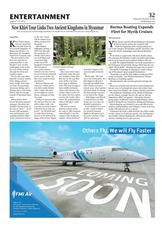 August 7-13, 2014
Myanmar Business Today
mmbiztoday.com
32ENTERTAINMENT
NewKhiriTourLinksTwoAncientKingdomsinMyanmarA new six-day adventure trip between Bagan and Mrauk U is for travellers who are comfortable with no electricity or phones along the way
K
hiri Travel Myan-
mar has launched
a trip that links the
two ancient kingdoms of
Bagan and Mrauk U in
Myanmar, the Bangkok-
based tour company said.
bring travellers to the
Mrauk U area via this
challenging route to the
far west of the country
through the Chin and
Arakan ranges.
fantastic scenery, remote
Chin villages, planta-
tions, jungle, boat rides,
two days of reasonably
strenuous hiking, and a
glimpse into a rich living
history that few people
outside of Myanmar have
seen.
Edwin Briels, Khiri
Travel Myanmar general
manager, describes the
facilities during much of
the trip as “basic” – local
houses with mosquito
nets and blankets, and
washing facilities either
at the communal well or
Aung Phyo in the river. Food
will be simple local
dishes prepared by
the guide.
After Bagan,
highlights include a
4WD trip through
dry mountain riv-
erbeds where there
are no bridges and
a two-hour hike
to the top of Mt
Kanpetlet (formerly
Mt Victoria) at
over 3,000 metres.
Visitors can also swim in
the seven-tiered waterfall
at the source of the Lay
Myo river amid forested
mountains.
Between Matupi and
Amsway, visitors get to
test their mettle further
with a 22km hike and
an overnight in a local
house, sleeping on bam-
boo mats.
Further on between Ma
Du and Law Thu in a day
with a 29km walk, visi-
tors may see local women
with their faces fully tat-
tooed – an old habit said
to make them look too
bizarre to be abducted by
kings of the former Bagan
empire.
Like many other Asian
adventure trips, the jour-
ney includes a boat ride,
this one on the Lay Myo
river all the way from
Chin state to Rakhine
state. The boat navigates
from mildly turbulent
white water down to the
calmer waters of the val-
ley where the river opens
out into the fertile valley
where the archaeological
ruins of Mrauk U await
inspection.
The area is rich in
historic remains from
the 14th to 18th centuries
when Mrauk U was the
capital of the Arakanese
empire, which stretched
Burma Boating Expands
Fleet for Myeik Cruises
Y
acht charter operator Burma Boating is expanding
With the beginning of the coming sailing sea-
son in late October, SY Sunshine and SY Adventure will
cruise the Myeik Archipelago under Burma Boating’s
SY Aventure is a 95ft yacht with three double cabins.
The schooner SY Sunshine (103ft) was built to the design
drawn up by famous naval architect William Fife Jun.
In 1906, the original Sunshine was in the possession of
the Portuguese Royal family, during which time she was
called “Maris Stellis”. Sunshine has space for six guests.
The Myeik Archipelago in Myanmar’s south remains
one of the planet’s most unspoilt destinations.
“Sometimes we sail for days without seeing any other
yachts or tourists,” says Herbert Mayrhauser, Burma
Boating’s co-founding captain.
The 800 islands only recently opened to foreign visi-
tors.
There are no hotels and only about 2,000 foreign tour-
ists per year, even though the area is only a three-hour
drive away from Phuket, one of Asia’s tourism epicentres.
The traditional inhabitants of the Myeik Archipelago
Sometimes called “sea-gypsies”, this ethnic minority
group leads a traditional, semi-nomadic lifestyle, domi-
charters, sailing holidays and boutique cruises on its four
yachts with space for six to 12 guests.
Customers can book a cabin and join one of the weekly
six-day cruises for €1,800 per person. For small groups
charters, starting from €1,400 per day.
Wai Linn Kyaw
from the Ganges to the
Ayeyarwaddy (Irrawad-
dy).
Briels said: “The jour-
ney is the destination. We
link Bagan to Mrauk U
through incredibly beau-
tiful, remote and unex-
plored areas where guests
will most likely be among
to set foot in the village.
“Both Bagan and Mrauk
U each deserve an addi-
tional two or so days for
detailed exploration.”
From Mrauk U it is easy
to take a boat to Sittwe
for onward domestic
go to the beaches of Nga-
pali for relaxation.
The fabled temples of MraukU.
KhiriTravels
 