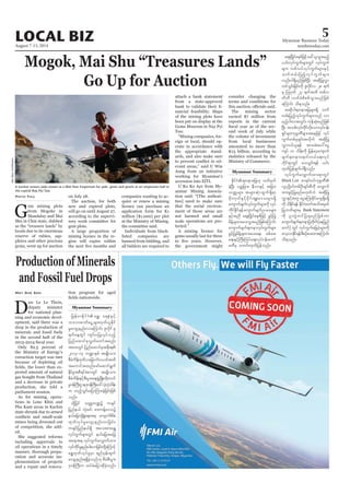 August 7-13, 2014
Myanmar Business Today
mmbiztoday.com
LOCAL BIZ 5
Myanmar Summary
Mogok, Mai Shu “Treasures Lands”
Go Up for Auction
G
em mining plots
from Mogoke in
Mandalay and Mai
Shu in Chin state, dubbed
as the “treasure lands” by
locals due to its enormous
reserve of rubies, sap-
phires and other precious
gems, went up for auction
Phyo Thu on July 28.
The auction, for both
new and expired plots,
will go on until August 27,
according to the supervi-
sory work committee for
gem plots.
A large proportion of
mining licence in the re-
gion will expire within
companies wanting to ac-
quire or renew a mining
licence can purchase an
application form for K1
million ($1,000) per plot
at the Ministry of Mining,
the committee said.
Individuals from black-
listed companies are
banned from bidding, and
all bidders are required to
attach a bank statement
from a state-approved
nancial feasibility. Maps
of the mining plots have
been put on display at the
Gems Museum in Nay Pyi
Taw.
“Mining companies, for-
eign or local, should op-
erate in accordance with
the appropriate stand-
ards, and also make sure
evant areas,” said U Win
Aung from an initiative
working for Myanmar’s
accession into EITI.
U Ko Ko Aye from My-
anmar Mining Associa-
tion said: “[The authori-
ties] need to make sure
that the social environ-
ment of those areas are
not harmed and small
scale operations are pro-
tected.”
A mining licence for
gems usually last for three
the government might
consider changing the
terms and conditions for
The mining sector
earned $7 million from
exports in the current
ond week of July while
the volume of investment
from local businesses
amounted to more than
K13 billion, according to
statistics released by the
Ministry of Commerce.
EdkifiH&wemajr[k owfrSwf
cJhNyD; ywåjrm;? eDvmESifh tjcm;
owåKrsm; trsm;qHk;xGuf&Sd&m
rdk;ukwfESifhrdkif;½SL;a'orsm;&Sd
ausmufrsufvkyfuGufrsm;udk vkyf
udkifEdkif&efausmufrsufOya'rsm;
ESifhtnD aps;NydKifpepfjzifh cGifhjyK
rdefYcsxm;ay;oGm;rnfjzpfaMumif;
ausmufrsuf&wemvkyfuGufrsm;
cGifhjyKrdefYcsxm;ay;a&;? ppfar;
a&;ESifhBuD;Muyfa&;vkyfief;aumf
rwDrS owif;xkwfjyefonf/
aps;NydKifpepfjzifhac:,loGm;rnfh
,if;vkyfuGufrsm;wGif vkyfuGuf
rsm;? vpfvyfvkyfuGufrsm;ESifh
oufwrf;jynfhvkyfuGufrsm;
vnf;yg&SdrnfjzpfNyD; tqdkjyKvTm
wifoGif;jcif;udk Zlvdkifv 28 &uf
rS Mo*kwf 27 &uftxd wpfv
wdwd vufcHpdppfoGm;rnfjzpf
aMumif; od&onf/
tqdkyg&wemajrrsm;&Sd ouf
wrf;jynfhvkyfuGufrsm;onf vm
rnfhig;vtwGif; ukefqHk;rnfjzpf
NyD; topfvkyfudkifvdkaomvkyfief;
&Sifrsm;ukrÜPDrsm;taejzifh vkyf
uGufwpfckcsif;tvdkuf tqdkjyK
vTm0,f,l&ef tmrcHpay:aiG
usyf 10 odef;udk jrefrmhausmuf
rsuf&wema&mif;0,fa&;vkyf
udkif&mwGif ay;oGif;&ef ,if;
xkwfjyefcsufyg&Sdonf/
vkyfuGufavQmufxm;&mwGif
Black List pm&if;0ifukrÜPD
vlyk*¾dKvfwpfOD;csif;pDudk avQmuf
xm;cGifhjyKrnfr[kwfbJ tqdkjyK
vTmESifhtwl aiGaMu;cdkifrmrI&Sdr&Sd
udk odEdkif&ef EdkifiHawmftodtrSwf
jyKbPfrsm;rS Bank Statement
udk yl;wGJwifjy&rnfjzpfum
ausmufrsuf&wemjywdkuf(aejynf
awmf) wGif vkyfuGufajryHkrsm;udk
avhvmEdkif&efpDpOfay;xm;aMumif;
od&onf/
Production of Minerals
and Fossil Fuel Drops
D
aw Le Le Thein,
deputy minister
for national plan-
ning and economic devel-
opment, said there was a
drop in the production of
minerals and fossil fuels
in the second half of the
Only 82.5 percent of
the Ministry of Energy’s
extraction target was met
because of depleting oil
pected amount of natural
gas bought from Thailand
and a decrease in private
production, she told a
parliament session.
As for mining, opera-
tions in Lone Khin and
Pha Kant areas in Kachin
state shrunk due to armed
mines being drowned out
of competition, she add-
ed.
She suggested reforms
including approvals to
oil operations in a timely
manner, thorough prepa-
ration and accurate im-
plementation of projects
and a repair and renova-
May Soe San tion program for aged
Myanmar Summary
jrefrmEdkifiH a&T? a&eHESifh
obm0"mwfaiGUrsm;xkwf,lEkdif
rIavsmhenf;vmaMumif; Zlvdkif 9
&ufaeYwGif usif;yjyKvkyfonfh
jynfaxmifpkvTwfawmftpnf;
ta0;wGif jynfaxmifpktpdk;&
2013-14 b@mESpf trsKd;om;
pDrHudef;'kwd,ajcmufvywftxd
taumiftxnfazmfaqmif&Guf
EkdifrItpD&ifcHpmwGif trsKd;om;
pDrHudef;ESifhpD;yGm;a&;zGHUNzdK;wdk;wuf
rI0efBuD;Xme'k0efBuD;a':vJhvJhodef;
u xnfhoGif;ajymMum;cJhjcif;jzpf
onf/
xdkYjyif owåKu@ü ucsif
jynfe,f vHk;cif? zm;uefYa'oü
e,fajrvHkNcHKa&;t& ausmufpdrf;
xkwfvkyfrIavsmhenf;vmjcif;?
ucsifjynfe,f&Sd tao;pm;a&T
vkyfuGufrsm;wGif e,fajrtajc
taet& vkyfuGufavQmufxm;
vkyfudkifrIenf;yg;vmjcif;wdkYaMumifh
a&TxkwfvkyfrIrSm &nfrSef;csuf
avsmhenf;&&SdcJhonf[k pDrHpD;yGm;
'k0efBuD;u xyfrHajymqdkcJhonf/
A worker waters jade stones at a Mid-Year Emporium for jade, gems and pearls at an emporium hall in
the capital Nay Pyi Taw.
SoeZeyaTun/Reuters
 