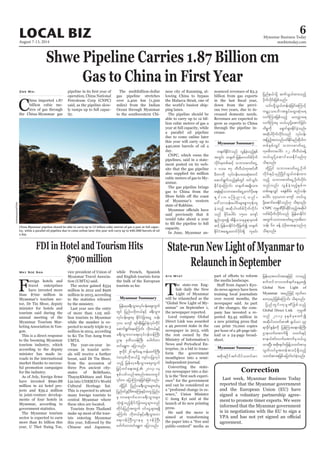 August 7-13, 2014
Myanmar Business Today
mmbiztoday.com
LOCAL BIZ 6
Shwe Pipeline Carries 1.87 Billion cm
Gas to China in First Year
C
hina imported 1.87
billion cubic me-
tres of gas through
the China-Myanmar gas
Zwe Wai
operation, China National
Petroleum Corp (CNPC)
said, as the pipeline slow-
ly ramps up to full capac-
ity.
The multibillion-dollar
gas pipeline stretches
over 2,400 km (1,500
miles) from the Indian
Ocean through Myanmar
to the southwestern Chi-
nese city of Kunming, al-
lowing China to bypass
the Malacca Strait, one of
the world’s busiest ship-
ping lanes.
The pipeline should be
able to carry up to 12 bil-
lion cubic metres of gas a
year at full capacity, while
a parallel oil pipeline
due to come online later
this year will carry up to
440,000 barrels of oil a
day.
CNPC, which owns the
pipelines, said in a state-
ment posted on its web-
site that the gas pipeline
also supplied 60 million
cubic metres of gas to My-
anmar.
The gas pipeline brings
gas to China from the
of Myanmar’s western
state of Rakhine.
said previously that it
would take about a year
capacity.
In June, Myanmar an-
nounced revenues of $3.3
billion from gas exports
down from the previ-
ous two years, due to in-
creased domestic needs.
Revenues are expected to
grow as exports to China
through the pipeline in-
crease.
Myanmar Summary
China-Myanmar pipeline should be able to carry up to 12 billion cubic metres of gas a year at full capac-
ity, while a parallel oil pipeline due to come online later this year will carry up to 440,000 barrels of oil
a day.
Andrewcparnell/Flickr
w½kwfEdkifiHonf vGefcJhonfhESpf
twGif; w½kwf-jrefrm*wfpfydkuf
vdkif;rSwpfqifh obm0"mwfaiGU
1 'or 87 bDvD,HukApifwD
rDwmudk vkyfief;yxrqHk;pwif
aqmif&GufonfhESpfwGif wifoGif;
EdkifcJhaMumif; w½kwftrsKd;om;
a&eHESifhobm0"mwfaiGUaumfydka&;
& S i f ; u a M un m c J h o n f /
a':vmoef;aygif;rsm;pGmukefus
cJhonfh tqdkyg*wfpfydkufvdkif;
onf rdkifaygif; 1500 ausmf
qifh jrefrmEdkifiHudkjzwfí w½kwf
EdkifiHta&SUawmifydkif;&Sd ulrif;
jynfe,fodkY qufoG,fxm;onfh
ydkufvdkif;jzpfonf/
,if;odkYoG,fwef;cJhjcif;aMumifh
urÇmhoabFmt½IyfaxG;qHk;a&
vufMum;jzpfonfh rvuúma&
vufMum;rS o,f,lydkYaqmifjcif;
udpöudk a&Smif&Sm;EkdifcJhonf/
tqdkygydkufvdkif;onf vkyfief;
tjynfht0vnfywfEkdifrnfqdkygu
wpfESpfvQif obm0"mwfaiGU
ukArDwmaygif; 12 bDvD,HcefY
o,f,lydkYaqmifay;Ekdifrnf[k
od&onf/
xdkYjyif obm0"mwfaiGUydkuf
vdkif;ESifh,SOfNydKifoG,fwef;xm;
onfh obm0"mwfaiGUydkufvdkif;
onfvnf; vGefcJhonfhESpfu
wpfaeYvQif a&eHpdrf; pnfoef;
aygif; 440ç000 ausmf o,f,l
ydkYaqmifay;Ekdifonf[k od&onf/
CNPC ukrÜPDydkifqdkifonfhtqdkyg
*wfpfydkufvdkif;onf jrefrmEdkifiH
twGufobm0"mwfaiGUukArDwm
oef; 60 cefY yHhydk;ay;aeonf[k
od&onf/
State-run New Light of Myanmar to
Relaunch in September
T
he state-run Eng-
lish daily the New
Light of Myanmar
will be relaunched as the
“Global New Light of My-
anmar” on September 1,
the newspaper reported.
Local company Global
Direct Link was awarded
a 49 percent stake in the
newspaper in 2013, with
the rest owned by the
Ministry of Information’s
News and Periodical En-
terprise, in a bid to trans-
form the government
mouthpiece into a semi-
independent journal.
Converting the state-
run newspaper into a dai-
-
ence” for the government
and can be considered as
a “profound change in es-
sence,” Union Minister
U Aung Kyi said at the
launch of its new printing
press.
He said the move is
aimed at transforming
the paper into a “free and
public-centred” media as
Aye Myat
the media landscape.
-
do news agency have been
training local journalists
over recent months, the
newspaper said. As part
of the changes, the com-
pany has invested a re-
ported $3.45 million in
a new printing press that
can print 70,000 copies
per hour of a 48-page tab-
loid or a 24-page broad-
sheet.
Myanmar Summary
Myanmar Summary
FDI in Hotel and Tourism Hits
$700 million
F
oreign hotels and
travel enterprises
have invested more
than $700 million in
Myanmar’s tourism sec-
tor, Dr Tin Shwe, deputy
minister for hotels and
tourism said during the
annual meeting of the
Myanmar Tourism Mar-
keting Association in Yan-
gon.
This is a direct response
to the booming Myanmar
tourism industry, which
according to the deputy
minister has made in-
roads in the international
market thanks to success-
ful promotion campaigns
for the industry.
have invested $690.88
million in 22 hotel pro-
jects and $39.2 million
in joint-venture develop-
ments of four hotels in
Myanmar, according to
government statistics.
The Myanmar tourism
sector is expected to earn
more than $1 billion this
year, U Thet Naing Toe,
May Soe San vice president of Union of
Myanmar Travel Associa-
tion (UMTA) said.
The sector gained $534
million in 2012 and $926
million in 2013, according
to the statistics released
by the ministry.
Last year saw the entry
of more than 1.05 mil-
lion tourists to Myanmar
while the number is ex-
pected to nearly triple to 3
million in 2014, according
to Ko Tin Tun Aung from
UMTA.
The year-on-year in-
crease in tourist arriv-
als will receive a further
boost, said Dr Tin Shwe,
from the accession of
three Pyu ancient city-
states of Beikthano,
ThayayKhittara and Han
Lin into UNESCO’s World
Cultural Heritage list.
This is expected to attract
many foreign tourists to
central Myanmar where
these sites are located.
Tourists from Thailand
make up most of the tour-
ists entering Myanmar
this year, followed by the
Chinese and Japanese,
Last week, Myanmar Business Today
reported that the Myanmar government
and the European Union (EU) have
signed a voluntary partnership agree-
ment to promote timer exports. We were
informed that the Myanmar government
is in negotiations with the EU to sign a
agreement.
Correction
tpdk;&ydkift*Fvdyfowif;pm
jrefrmhtvif;taejzifh vmrnfh
pufwifbmvwpf&ufaeYrSpí
Global New Light of
Myanmar trnfjzifh xkwfa0
awmhrnfjzpfaMumif; od&onf/
jynfwGif;ukrÜPDjzpfonfh
Global Direct Link ukrÜPD
onf 2013 ckESpfrSpwifí
tqdkygowif;pm &S,f,m 49
&mcdkifEIef;udk jyefMum;a&;0efBuD;
Xmevufatmuf&Sd owif;ESifh
pme,fZif;vufatmufrS0,f,l
xm;NyD;tpdk;&0g'jzefYowif;pmrS
vGwfvyfrItweftoifh&Sdonfh
owif;pmtjzpfajymif;vJcJhonf/
while French, Spanish
and English tourists form
the bulk of the European
tourists so far.
jrefrmhc&D;oGm;vkyfief;aps;uGuf
wGif jynfy[dkw,fESifh c&D;oGm;
vkyfief;rsm;rS EdkifiHjcm;aiG oef;
700 ausmf &if;ESD;jr§KyfESHvkyfudkif
aqmif&GufaeaMumif; [dkw,fESifh
c&D;oGm;vma&;vkyfief;0efBuD;
Xme 'kwd,0efBuD; a'gufwm
wifa&Tu ajymonf/
Zlvdkif 26 &ufaeY uefawmfBuD;
yJavhpf[dkw,fü usif;yjyKvkyf
onfh jrefrmhc&D;oGm;aps;uGuf
jr§ifhwifa&;tzGJU 2013-14
ESpfywfvnftpnf;ta0;wGif
xdkYjyif jynfyc&D;oGm;rsm;xHrS
jynf0ifcGifhADZmaMu;ESifhwuGjynfy
rS vma&mufaomc&D;oGm;rsm;
oHk;pGJonfhEdkifiHjcm;aiGrsm;onf
wdkif;jynftwGuf 0ifaiGrsm;&&Sd
aMumif; [dkw,fESifhc&D;oGm;vm
a&;0efBuD;XmerS 'k0efBuD;
a'gufwmwifa&Tu ajymonf/
 