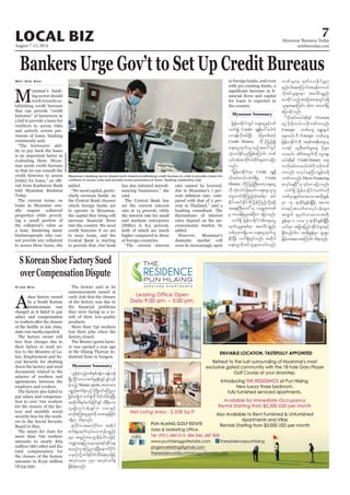 August 7-13, 2014
Myanmar Business Today
mmbiztoday.com
7LOCAL BIZ
Myanmar Summary
Bankers Urge Gov’t to Set Up Credit Bureaus
M
yanmar’s bank-
ing sector should
work towards es-
tablishing credit bureaus
that can provide “credit
histories” of borrowers in
a bid to provide a basis for
creditors to access risks
and actively screen pro-
visions of loans, banking
community said.
“The borrowers’ abil-
ity to pay back the loans
is an important factor in
evaluating them. Myan-
mar needs credit bureaus
so that we can consult the
credit histories to assess
-
cial from Kanbawza Bank
told Myanmar Business
Today.
The current terms on
loans in Myanmar usu-
ally require collateral
properties while provid-
ing a small portion of
the collateral’s value as
a loan, hindering many
businesspeople who can-
not provide any collateral
to access these loans, she
May Soe San
added.
“We need capital, partic-
ularly overseas funds. As
the Central Bank chooses
which foreign banks are
to operate in Myanmar,
the capital they bring will
into the country. We need
credit histories if we are
to issue loans, and the
Central Bank is starting
to provide that. Our bank
-
nancing businesses,” she
said.
The Central Bank has
set the current interest
rate at 13 percent, while
the interest rate for small
and medium enterprises
(SMEs) is 8.5 percent,
both of which are much
higher compared to those
of foreign countries.
“The current interest
rate cannot be lowered,
due to Myanmar’s 7 per-
-
pared with that of 2 per-
cent in Thailand,” said a
banking consultant. The
rates depend on the mi-
croeconomic market, he
added.
However, Myanmar’s
domestic market will
soon be increasingly open
to foreign banks, and even
with pre-existing limits, a
-
for loans is expected in
the country.
jrefrmEdkifiHwGif acs;aiGESifhywf
oufí Credit AsL½dkay:ayguf
vm&efvdktyfNyD; xdkrSwpfqifh
Credit History udk Munfhí
acs;aiGxkwf,lonfhtay:wGif
oHk;oyfEkdifrnfjzpfaMumif; bPf
vkyfief;todkif;t0dkif;rsm;uajym
onf/
]]jrefrmEdkifiHrSm Credit AsL½dk
vdktyfw,f/tJ'g&SdrS Credit
History udkMunfhNyD;awmhacs;aiG
udk oHk;oyfvdkY&r,f/ acs;aiG,lol
awGbufudkMunfhwJhtcgrSm qyf
EdkifrqyfEkdifudkjyefMunfhvdkY&zdkY
ta&;BuD;w,f}}[k uarÇmZbPf
rS wm0ef&SdolwpfOD;u ajymonf/
vuf&Sd jrefrmEdkifiHacs;aiG
xkwf,lrIpepfrSm taygifypönf;
wpfckxm;&SdrSom acs;aiGxkwf,l
EdkifNyD; vuf&SdwGifvnf; tqdkyg
acs;aiGvdktyfolrsm;aomfvnf;
bPfrsm;rS xkwfay;EdkifrIrSm
enf;yg;aeaMumif;?trSefwu,f
vdktyfolrsm;rSm taygifypönf;
ay;EkdifonfhtajctaewGifr&Sd
ajymqdkonf/
]]vdktyfw,fqdk&if Oversea
aiG ydkvdkw,f/ A[dkbPfuvnf;
Foreign bPfawG a&G;cs,f
aew,f/ 'D Foreign bPfawG
jrefrmEdkifiHudk t&if;tESD;awG,l
vm&if aiGpD;qif;rIawG ydkrsm;
vmr,f/ tJ'DtwGufudk aiGacs;
r,fqdk&if Credit History awG
uvdktyfvmr,f/'gudk A[dkbPf
uvnf; pvkyfaeNyD/uRefrwdkY
bPfuvnf; Micro Financing
vuf&Sd jrefrmEdkifiHawmfA[dk
bPfrScsrSwfxm;aomtwdk;EIef;
rSm 13 &mcdkifEIef;&SdNyD; tao;
pm;ESifhtvwfpm;vkyfief;rsm;
twGuf csrSwfxm;aomtwdk;
EIef;rSm 8 'or 5 &mcdkifEIef;&SdNyD;
,if;rSm tjcm;jynfyEdkifiHrsm;ESifh
EIdif;,SOfygu twdk;EIef;rSm rsm;pGm
jrifhrm;aeao;aMumif; od&onf/
Myanmar Summary
S Korean Shoe Factory Sued
over Compensation Dispute
A
shoe factory owned
by a South Korean
businessman was
charged as it failed to pay
salary and compensation
to workers after the closure
of the facility in late June,
state-run media reported.
The factory owner will
face four charges due to
their failure to send no-
tice to the Ministry of La-
bor, Employment and So-
cial Security for shutting
down the factory and send
documents related to the
salaries of workers and
agreements between the
employer and workers.
The factory also failed to
pay salary and compensa-
tion to over 700 workers
for the closure of the fac-
tory and monthly social
security fees for the work-
ers to the Social Security
Board in May.
The salary for June for
more than 700 workers
amounts to nearly K65
million ($67,080) and the
total compensation for
the closure of the factory
amounts to K130 million
($134,159).
Kyaw Min The factory said in its
announcement issued in
early July that the closure
of the factory was due to
they were facing as a re-
sult of their low-quality
products.
More than 750 workers
lost their jobs when the
factory closed.
The Master sports facto-
ry was opened a year ago
in the Hlaing Tharyar In-
dustrial Zone in Yangon.
vGefcJhonfhwpfESpfcefYu&efukef
NrdKUvIdifom,mpufrIZkefwGifzGifhvSpf
cJhonfh Master sports tm;upm;
ypönf;puf½Hkonf BudKwifaMunm
jcif;r&SdbJ puf½Hkudk ydwfodrf;cJhNyD;
tqdkygzdeyfpuf½Hkydkif&Sif udk&D;,m;
vlrsKd;vkyfief;&Sifu vpmESifh
avsmfaMu;aiGrsm;udk ay;acscJhjcif;
r&Sd[k od&onf/
Zlvdkifvtapmydkif;u tqdkyg
puf½HkrSxkwfvkyfaomukefypönf;
rsm; t&nftaoG;edrfhyg;ojzifh
b@ma&;jyóemrsm;&ifqdkifae
&onf[kaMunmcJhNyD;aemufydkif;
,ckuJhodkYpuf½Hkydwfodrf;cJh&ojzifh
tvkyform; 750 tvkyfvufrJh
jzpfcJh&onf/
Myanmar’s banking sector should work toward establishing credit bureaus in a bid to provide a basis for
creditors to access risks and actively screen provisions of loans, banking community said.
Minzayar/Reuters
 