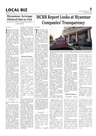 August 7-13, 2014
Myanmar Business Today
mmbiztoday.com
LOCAL BIZ 8
Myanmar Summary
Myanmar Summary
Myanmar Acreage
Dished Out to Eni
Eni enters into PSCs for exploration of two
onshore blocks
Ifollowing its partici-
pation in the heavily-
contested international
bidding for Myanmar’s
onshore blocks, signed
two Production Shar-
ing Contracts (PSC) with
the Ministry of Energy
for RSF-5 and PSC-K on-
shore blocks in Nay Pyi
Taw last week.
The joint venture is be-
tween Eni, with a 90 per-
cent participating interest
through Eni Myanmar
BV, and the Myanmar
Production and Explo-
ration Company Ltd (10
percent).
Blocks RSF-5 covers an
area of 1.292sqkm in the
500km north of Yangon,
while block PSC-K cov-
ers an area of 6.558 sqkm
in the unexplored Pegu
Yoma-Sittaung Basin, in
central Myanmar.
The exploration period
will last six years, divided
in three phases.
This agreement marks
-
anmar, a rapid expanding
economy, and bolsters the
its presence in Southeast
Asia, where it is present
in China, Vietnam, Indo-
nesia and Timor Leste.
Myanmar awarded 16
onshore blocks late last
year, 13 of which were for
production sharing con-
tracts (PSC), with the oth-
er three being petroleum
recovery contracts (PRC).
Malaysian state player
Petronas, ONGC Videsh
Kyaw Min of India, Brunei National
Petroleum, Petroleum
Exploration of Pakistan,
Russia’s Bashneft, Cana-
of Luxembourg and Thai-
land’s PTTEP all won
blocks.
When the round was
launched in January, 18
blocks were put on of-
fer. However, two blocks
received no bids, govern-
said. A total of 78 com-
panies initially sent in
letters of interest and 26
companies later submit-
ted 54 proposals for 16
blocks.
From page 1...
From page 1...
Tharyar industrial zone,
said.
U Kyaw Myint, Manda-
lay regional minister for
electric power and indus-
tries, said the transaction
contracts of the lands
which were sold but re-
ceived no development
should be scrutinised,
adding that this land issue
may become a challenge
for the government.
“Many entrepreneurs
are facing obstacles to ac-
cess land as land is being
hoarded like commodi-
ties. For example, we can’t
disclose the location if we
plan to open a CNG gas
station because otherwise
the price of land in that
Kyaw Myint said.
planning to assign a group
led by the vice president
to identify empty land
plots and to reclaim it by
compensating the owner
the amount paid to buy
However, the former
well-connected business-
people are among the
ones investing heavily in
land in industrial zones
raising doubts about the
-
coming plan to regain the
unused land.
The fact that those plots
have gone through the
hands of multiple owners
or being used as collaterals
for bank loans will provide
complications for the pro-
cess of regaining the lands,
businesspeople said.
awG&NyD;? qif;&JEGrf;yg;rIukdavQmhcs
Ekdifygr,f/&SdaewJhpufrIZkefawGukd
tjrwf&zkdYtwGuf ukdifxm;r,f/
NyD;awmh xkwfa&mif;r,fqkd&if
pufrIZkefawGay:vmrSmr[kwf
bl;/EkdifiH&JU GDP vnf; wkd;
ajymonf/
jrefrmEkdifiHwGif pufrIZkefBuD;
18Zkef&SdNyD;pufrIZkefajr,mrsm;udk
pufrIvkyfief;&Sifrsm;xHokdY a&mif;cs
ay;cJhaomfvnf; tokH;rjyKbJ
xm;&SdonfhajrvGwfajr½kdif;rsm;pGm
&Sdaeonf/,ckpufrIZkefrsm;wGif
xdkuJhodkYrjzpfapa&;twGuf ouf
qkdif&m wkdif;ESifhjynfe,ftpkd;&
rsm;ESifh pufrIZkefBuD;Muyfa&;ESifh
ppfaq;a&;OD;pD;aumfrwDwdkYESifh
nd§EIdif;um ajrpm&if;rsm;aumuf,l
ajymMum;onf/
pufrIZkefrsm;twGif; vkyfief;
rsm;taumiftxnfazmfaqmif
&Gufjcif;r&Sdonfh ajruGufvyfrsm;
ESifhywfoufí Oya'ESifh enf;
Oya'rsm; xkwfjyefum xifom
jrifom&Sdatmif aqmif&Gufoifh
NyD;owfrSwfumvtwGif; vkyfief;
rsm;taumiftxnfrazmfonfh
ajruGufvyfrsm;udk vkyfxkH;vkyf
enf;ESifhtnD jyefvnfodrf;qnf;
um SME vkyfief;rsm; wkd;csJU
vkdonfhvkyfief;&Sifrsm;ESifhvkyfief;
rsm; pwifxlaxmifvkdolrsm;xH
okdY aps;EIef;csKdompGmjzifh jyefvnf
a&mif;csoifhaMumif; rEÅav;
pufrIZkefpDrHcefYcJGa&;aumfrwD
twGif;a&;rSL;OD;armifarmifOD;u
ajymonf/
jrefrmEkdifiH&Sd wkdif;a'oBuD;ESifh
jynfe,ftcsKdUwGif pufrIZkefvkyfief;
rsm;taumiftxnfazmfaqmif
&eftwGuf ,cifu pufrIZkef
ajrrsm; azmfaqmifcJhaomfvnf;
pufrIvkyfief;rsm; trSefwu,f
vkyfudkifjcif;r&SdbJ?ajr,mvufOD;
rI&,lum NcH0ef;rsm;cwfxm;jcif;?
aetdrfrsm; aqmufvkyfaexkdif
Mujcif;ESifh ajr,mwvJGtokH;cs
rIrsm;pGm&SdcJhonf/
tao;pm;ESifhtvwfpm;pD;yGm;
a&;vkyfief;rsm;zGHUNzdK;wdk;wufa&;
twGuf,cifESpfuusyf10 bDvD,H
csxm;ay;cJhNyD;? ,ckESpfwGif
20bDvD,Hcsxm;ay;xm;aMumif;?
vmrnfhb@mESpfwGif bDvD,H
30 txd csxm;ay;Edkifrnf[k
,lq&aMumif; pD;yGm;a&;vkyfief;
zGHUNzdK;rItwGuf ajraps;wefzdk;
enf;apa&;ESifh acs;aiGudk twdk;
EIef;enf;apa&;twGuf pDpOf
aqmif&Gufvsuf&SdaMumif; od&
onf/
MCRB Report Looks at Myanmar
Companies’ Transparency
T
he Myanmar Cen-
tre for Responsible
Business (MCRB)
TiME/Pwint Thit Sa re-
port looking at the trans-
parency of Myanmar
company websites relat-
ing to information on re-
sponsible business prac-
tices.
The report, which draws
on established methodol-
ogy from Transparency
International, analyses
how much information
company websites pro-
vide on anti-corruption,
organisational transpar-
ency, and human rights,
health, safety and the en-
vironment (HSE).
The aim of the report,
which will be repeated in
2015, is to encourage in-
creased transparency by
Myanmar businesses in
these areas, the Yangon-
based group said.
The report shows that
nine of the largest My-
anmar companies, led by
KBZ, Parami, and Max
Myanmar publish a signif-
icant amount of informa-
tion about their policies,
standards and practices
on these issues.
However 25 of the 60
large companies are not
at all transparent, having
no websites and therefore
score zero in the survey.
A number of other com-
panies publish only a lit-
tle information, generally
relating to anti-corrup-
tion or organisational
transparency. Companies
scored fewest points in
Aye Myat
the areas of human rights,
including land acquisi-
tion, and HSE, where the
Centre was seeking evi-
dence both of policy ap-
proaches and information
about their implemen-
tation, given that these
concern to the Myanmar
people.
Vicky Bowman, director
of the Myanmar Centre
for Responsible Business,
said: “We congratulate
those companies who –
despite no current nation-
al regulatory requirement
to do so – have begun a
journey to be more trans-
parent, and upgrade their
corporate governance,
sustainability practices
and public communica-
tion in line with interna-
tional standards.
“For those companies
who have not yet begun
this journey, we hope they
will do so.”
She said over the com-
ing months, MCRB will
to Myanmar companies
on best practice on anti-
corruption and respect
for human rights to ena-
ble them to improve their
performance.
Bowman added that this
is a study of what informa-
tion companies publish,
and not an assessment of
their actual performance
in these areas.
“Policies and commit-
ments mean nothing
unless they are known,
understood by all em-
ployees and embedded in
the company’s day to day
business activities.”
She encouraged lo-
cal media and Myanmar
civil society groups to
study the public commit-
ments that these compa-
nies have made, and hold
them to account to deliver
on them.
on these issues.
SoeZeyaTun/Reuters
EdkifiHwumpGrf;tifvkyfief;BuD;
Eni onf jrefrmukef;wGif;a&eH
wl;azmfa&; vkyfuGufrsm;twGuf
EdkifiHwumESifh tjyif;txef
,SOfNydKifcJhNyD;aemuf pGrf;tif
0efBuD;XmeESifh RSF-5 ESifh
PSC-K wdkUtwGuf xkwfvkyfrI
rQa0jcif;pmcsKyf (PSC) udk
aejynfawmfwGif csKyfqdkEdkifcJh
aMumif; od&onf/
Eni ESifh tusKd;wlyl;aygif;aqmif
&GufaomukrÜPDrSm jrefrmxkwf
vkyfa&;ESifh&SmazGa&;ukrÜPDvDrd
wufjzpfNyD; Eni jrefrmu 90
&mcdkifEIef;xnfh0ifum jrefrm
ukrÜPDrS 10 &mckdifEIef;yg0if
xm;aMumif; od&onf/
RSF-5 vkyfuGufrSm &efukef
NrdKUajrmufbuf uDvdkrDwm 500
cefUtuGm txGufaumif;aom
qmvif;csKdifh0Srf; a'owGifjzpfNyD;
pwk&ef;uDVdk 1 'or 292 &Sd
onf/ wm0ef,lrI&Sdaom pD;yGm;a&;
vkyfief;qdkif&m jrefrmpifwm
(MCRB) onf jrefrmukrÜPD
tifwmeuf0ufqdk'frsm;wGif
wm0ef,lrI&Sdaom pD;yGm;a&;vkyf
ief;tavhtxrsm;ESifhywfouf
í rnfrQyGifhvif;jrifomrI&Sdonf
qdkonfudk avhvmxm;aom
yxrqHk;yGifhopfptpD&ifcHpmudk
xkwfjyefvdkufonf/
xdktpD&ifcHpmwGifTransparency
International  cdkifrmaom
enf;pepfrsm;udkoHk;pGJxm;NyD;ukrÜPD
0ufqdk'frsm;wGif t*wdvdkufpm;
rIwdkufzsufa&;? tzGJUtpnf;yHk
o@mefyGifhvif;jrifomrIESifh
vlUtcGifhta&;?usef;rma&;?
vHkNcHKa&;ESifh obm0ywf0ef;usif
qdkif&mtcsuftvufrnfrQ
azmfjyxm;onfudk qef;ppfxm;
onf/
þtpD&ifcHpmOD;wnfcsufrSm
jrefrmvkyfief;rsm;tm; xdktydkif;
rsm;wGif yGifhvif;jrifomrI jrifhrm;
pGmjzifhaqmif&Guf&ef wGef;tm;
ay;zdkUjzpfaMumif; &efukeftajc
pdkuf MCRB u qdkonf/
 