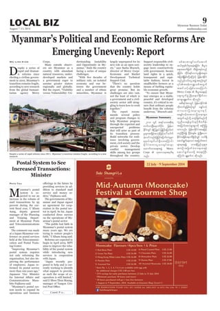 August 7-13, 2014
Myanmar Business Today
mmbiztoday.com
LOCAL BIZ 9
Myanmar Summary
Contd. P 12...
Myanmar’s Political and Economic Reforms Are
Emerging Unevenly: Report
D
espite a series of
rapid and dramat-
ic reforms since
electing a civilian govern-
ment in 2010, Myanmar’s
transition remains fragile,
according to new research
from the global humani-
tarian agency Mercy
Wai Linn Kyaw Corps.
Many outside observ-
ers see Myanmar as a
country with abundant
natural resources, under-
developed markets and
a government eager to
assume greater stature
regionally and globally.
But the report, “Visibility
versus Vulnerability: Un-
derstanding Instability
and Opportunity in My-
facing a series of unique
challenges.
military rule, an isolated
economy and war be-
tween the government
and a number of ethnic
minorities, Myanmar is
largely unprepared for its
new role as an open soci-
ety,” says Sasha Muench,
director of Mercy Corps’
Economic and Market
Development Technical
Support Unit.
“There’s no question
that the country holds
great promise. But its
challenges are also vast,
not the least of which is
a government and a civil-
society sector still strug-
gling to learn how to work
together.”
The report recom-
mends several policy
and program changes to
help Myanmar progress
through the expected and
unexpected problems
that will arise as part of
its transition process:
Build networks for resil-
ience involving govern-
ment, civil society and the
private sector; Develop
skills among key groups
throughout the country;
Support responsible civil-
society leadership to en-
gage more constructively
with government; Secure
land rights in a quick,
transparent and equi-
table fashion; Invest in
smallholder farmers as a
means of fuelling equita-
ble economic growth.
“To ensure that Myan-
mar emerges as a stable,
peaceful and developed
country, it’s critical to en-
sure that ordinary people
underway,” Muench said.
Postal System to See
Increased Transactions:
Minister
M
yanmar’s postal
system is ex-
pected to see an
increase in the volume of
mail transactions by 95
percent during the cur-
Aung, deputy general
manager of the Planning
and Training Depart-
ment at Myanmar Posts
and Telecommunications
said.
The comment was made
at a Japan-Myanmar con-
ference on postal services
held at the Telecommuni-
cation and Postal Train-
ing Center.
“Improving Myanmar’s
postal system requires
not only reforming the
organisation, but also im-
proving the performance
of employees. Japan re-
formed its postal service
more than 100 years ago,”
Japanese Vice Minister
Communications Masa-
hito Fujikawa said.
“Myanmar’s postal sys-
tem needs to expand its
operations and business
Phyo Thu
providing services in ad-
dition to standard mail
service and money or-
ders,” Fujikawa said.
The governments of My-
anmar and Japan signed
an agreement for coop-
eration in the postal sec-
tor in April. So far, Japan
conducted three surveys
on the operations of My-
anmar’s postal sector.
“The public lost faith in
Myanmar’s postal system
many years ago. We are
trying to restore people’s
faith,” U Kham Aung said.
Reforms are expected to
begin in April 2015. MPT
aims to improve the relia-
bility of the postal system
while introducing new
services in cooperation
with Japan.
“Japan recently pro-
posed to help and is cur-
rently working to identify
what support to provide,
as such the scope of co-
operation is still limited,”
said U Shwe Thun Maung,
manager of Yangon Cen-
Despite a series of rapid reforms since 2011, Myanmar’s transition remains fragile, according to a new
research.
DavidRoss/MBT
2010 wGif t&yfom;tpdk;&
wufvmNyD;aemufydkif; jrefrm
EdkifiHwGif tHhMozG,f jyKjyifajymif;vJ
rIrsm;t&Sdeft[kefjzifhay:ayguf
cJhaomfvnf;jyKjyifajymif;vJrIrSm
Eke,fvsufyif&Sdao;aMumif;
EdkifiHwumvlom;csif;pmem
axmufxm;a&;tzGJU Mercy
Corps  okawoet&od&
onf/
ppftmPm&Sifvufatmuf
q,fpkESpfig;ckaecJh&jcif;? pD;yGm;
a&;tqufjzwf oD;jcm;&yfwnf
cJhjcif;? wdkif;&if;omvlrsKd;trsm;
tjym;&Sdjcif;wdkUaMumifh jrefrmEdkifiH
onfyGifhvif;vlUtzGJUtpnf;wGif
tqifoifhrjzpfao;aMumif;
Mercy Corps  pD;yGm;a&;ESifh
aps;uGufzGHUNzdK;a&;'g½dkufwm
qm&SmrsLeufu qdkonf/
tpD&ifcHpmwGif jrefrmEdkifiH
wdk;wufrIjzpfpOfwGif arQmfvifh
xm;aomjyóemrsm;ESifh
rarQmfvifhxm;aom jyóemrsm;
twGufrnfodkUausmfjzwfrnfudk
ulnDay;&efrl0g'ESifhpDrHudef;
tajymif;tvJrsm;pGmudk tBuHjyK
xm;onf/ jrefrmEdkifiHtaejzifh
wnfNidrfí Nidrf;csrf;? zGHUNzdK;aom
EdkifiHtjzpfa&muf&SdvdkvQif vuf&Sd
aqmif&Gufaeaomtajymif;tvJ
rsm;rSaeí omrefjynfolrsm;
tusKd;tjrwfcHpm;&ap&ef
aqmif&Gufay;zdkU ta&;BuD;
aMumif; rsLeufu qdkonf/
 