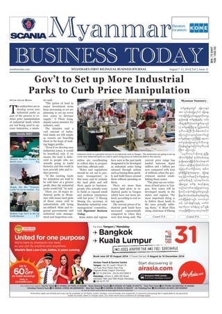 August 7-13, 2014
Myanmar Business Today
mmbiztoday.com
mmbiztoday.com August 7-13, 2014| Vol 2, Issue 31MYANMAR’S FIRST BILINGUAL BUSINESS JOURNAL
Myanmar Summary
Contd. P 8... Contd. P 8...
Inside MBT
Gov’t to Set up More Industrial
Parks to Curb Price Manipulation
T
he authorities are to
develop seven new
industrial parks as
part of the process to re-
strict price manipulation
of industrial lands which
are not being used to op-
erate industries, a minis-
Htun Htun Minn ter said.
“The prices of land in
major investment areas
keep increasing so we are
planning to set up seven
new zones to increase
supply,” U Thein Aung,
deputy union minister for
industry, said.
The minister said a
vast amount of indus-
trial lands are left empty
as owners are hoarding
them in the hope of mak-
“Even if we develop new
industrial zones, it would
ensure the land is deliv-
ered to people who are
actually going to build
factories and this could in
turn provide jobs and re-
duce poverty.
“If the existing lands
for industries are held to
be sold later at a greater
parks would fail,” he said.
There are 18 major in-
dustrial parks in Myan-
mar with many land plots
of those zones sold to
industrialists still being
un-utilised. State and re-
gional governments and
industrial zone manage-
ment and inspection com-
mittee are coordinating
to collect data to prepare
“Rules and regulations
should be set out to pro-
mote transparency in
this issue and to reclaim
the land plots and sell
them again to business-
people who actually want
to build or expand small
and medium enterprises
with fair price,” U Maung
Muang Oo, secretary of
Mandalay industrial zone
management committee,
told Myanmar Business
Today.
Some states and regions
have seen in the past lands
designated to be developed
as industrial zones being
misused through actions
such as buying them quick-
ly and build fences around
them without operating on
them.
There are more than
3,000 land plots in in-
dustrial parks in Yangon
which have not been uti-
lised, according to real es-
tate agents.
The current prices of in-
dustrial park lands have
increased exponentially
compared to when they
current price range has
landed between K500
million and 1 billion per
acre compared with tens
of millions when the gov-
ernment started estab-
lishing those zones.
“The plan can see reduc-
tions of land price in Yan-
gon. New zones will be
developed mostly in the
states and regions. The
most important thing is
to deliver those lands to
the ones actually utilis-
ing them,” U Myat Thin
Aung, chairman of Hlaing
pufrIZkefrsm;wGif ajr,mrsm;
tm; vkyfief;rjyKvkyfbJ ajraps;
upm;jcif;jyKvkyfaerIrsm;udkavsmh
enf;ap&ef pufrIZkefckepfck xyfrH
wkd;csJU&efpDpOfaqmif&Gufaeonf
[k pufrI0efBuD;Xme jynfaxmifpk
'kwd,0efBuD; OD;odef;atmifu
ajymonf/,ckwnfaqmufrnfh
pufrIZkefrsm;onfBuD;jrifh aeaom
pufrIZkefajraps;uGufudkavsmh
Mu&ef&nf&G,faMumif;'kwd,0ef
BuD;u ajymonf/
]]yk*¾vduvkyfief;awG zHGUNzdK;
wkd;wufzkdYqkd&if eHygwfwpftae
eJYajrae&m&&SdzkdYvkdygw,f/aemuf
wpfcku &if;ESD;aiGvkdtyfygw,f/
ajreJYywfoufNyD;awmh t"du
&if;ESD;jr§KyfESHwJhae&mrSm ajraps;
awG jrifhwufaevkdY pufrIZkefawG
ckepfckwdk;csJUzkdY vkyfaeygw,f/
ajrawGrSm puf½kH? tvkyf½kHawG
wnfaqmuftokH;jyKaewmawG
&Sdovkd rokH;bJajrvGwfawGvnf;
&Sdaeygw,f/xyfrHazmfxkwfa&mif;cs
r,fqkdjyef&ifvnf; wu,fvkyf
r,fh vkyfief;&SifawG&JU vufxJ
a&mufrSom puf½kHawG ay:xGef;
vmrSmjzpfNyD;awmh tvkyftukdif
Labourers work at a garment factory in an industrial zone in Yangon. The authorities are going to set up
seven new industrial parks in a bid to quell rising prices of industrial land in the country.
Ministry to Allow Casinos in
Border Areas P-3
Mogok, Mai Shu “Treasures
Lands” Go Up for Auction P-5
Bankers Urge Gov’t to Set Up
Credit Bureaus P-7
 