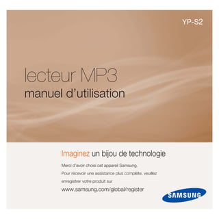 YP-S2




lecteur MP3
manuel d’utilisation



       Imaginez un bijou de technologie
       Merci d’avoir choisi cet appareil Samsung.
       Pour recevoir une assistance plus complète, veuillez
       enregistrer votre produit sur

       www.samsung.com/global/register
 
