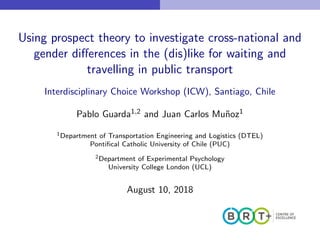 Using prospect theory to investigate cross-national and
gender diﬀerences in the (dis)like for waiting and
travelling in public transport
Interdisciplinary Choice Workshop (ICW), Santiago, Chile
Pablo Guarda1,2 and Juan Carlos Mu˜noz1
1Department of Transportation Engineering and Logistics (DTEL)
Pontiﬁcal Catholic University of Chile (PUC)
2Department of Experimental Psychology
University College London (UCL)
August 10, 2018
 