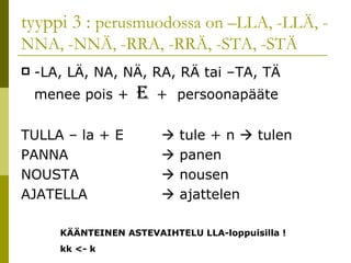 tyyppi 3 :  perusmuodossa on –LLA, -LLÄ, -NNA, -NNÄ, -RRA, -RRÄ, -STA, -STÄ -LA, LÄ, NA, NÄ, RA, RÄ tai –TA, TÄ menee pois +  E  +  persoonapääte  TULLA – la + E    tule + n    tulen PANNA   panen NOUSTA   nousen AJATELLA    ajattelen KÄÄNTEINEN ASTEVAIHTELU LLA-loppuisilla ! kk <- k 