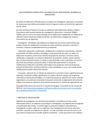 ¿QUÉ DIFERENCIAS EXISTEN ENTRE LOS CONCEPTOS DE INVESTIGACIÓN, DESARROLLO E
                                   INNOVACIÓN?



No existe una definición unificada para los conceptos de investigación, desarrollo e innovación,
de manera que estas definiciones pueden variar en algunos matices en función del organismo
que las utilice.

De entre las diversas fuentes en las que se establecen estas definiciones destaca el Marco
Comunitario sobre ayudas estatales de investigación y desarrollo e innovación (2006/C
323/01), que a su vez se encuentra alineado con las definiciones establecidas en el Manual de
referencia sobre innovación, el Manual de Oslo. Las definiciones recogidas por el Marco
Comunitario son las siguientes:

  Investigación: actividades cuyo objetivo es la adquisición de nuevos conocimientos que
puedan resultar de utilidad para la creación de nuevos productos, procesos o servicios o
contribuir a mejorar considerablemente los ya existentes.

   Desarrollo: adquisición, combinación, configuración y empleo de conocimientos y técnicas
ya existentes, de índole científica, tecnológica, empresarial o de otro tipo, con vistas a la
elaboración de planes y estructuras o diseños de productos, procesos o servicios nuevos,
modificados o mejorados. Se incluye la elaboración de proyectos, diseños, planos y demás
tipos de documentación siempre y cuando no vaya destinada a usos comerciales, así como el
desarrollo de prototipos y proyectos piloto. El desarrollo experimental no incluye las
modificaciones habituales o periódicas efectuadas en los productos, líneas de producción,
procesos de fabricación, servicios existentes y otras actividades en curso, aun cuando dichas
modificaciones puedan representar mejoras.

   Innovación: aplicación de un método de producción o suministro nuevo o significativamente
mejorado, incluyendo cambios significativos en cuanto a técnicas, equipos y/o programas
informáticos (innovación tecnológica y en materia de procesos), aplicación de nuevos métodos
organizativos a las prácticas comerciales (innovación comercial), la organización del centro de
trabajo o las relaciones exteriores de la empresa (innovación en materia de organización), etc.

[Copyright 2010 Cámara de Comercio e Industria de Zaragoza. Consultado el 8 de octubre de
2012 de: http://www.camarazaragoza.com/faq/que-diferencias-existen-entre-los-conceptos-
de-investigacion-desarrollo-e-innovacion/].



I. OBJETIVOS DE INVESTIGACIÓN.

Objetivos de investigación Los elementos para plantear un problema son tres y están
relacionados entre sí: los objetivos que persigue la investigación, las preguntas de investigación
y la justificación del estudio. En primer lugar, es necesario establecer qué pretende la
investigación, es decir, cuáles son sus objetivos. Hay investigaciones que buscan ante todo
contribuir a resolver un problema en especial —en este caso debe mencionarse cuál es y de
qué manera se piensa que el estudio ayudará a resolverlo— y otras que tienen como objetivo
 