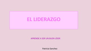 EL LIDERAZGO
APRENDE A SER UN BUEN LÍDER
Patricia Sanchez
 