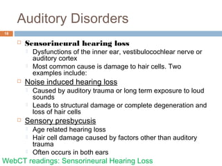 Auditory Disorders
18
 Sensorineural hearing loss
 Dysfunctions of the inner ear, vestibulocochlear nerve or
auditory cortex
 Most common cause is damage to hair cells. Two
examples include:
 Noise induced hearing loss
 Caused by auditory trauma or long term exposure to loud
sounds
 Leads to structural damage or complete degeneration and
loss of hair cells
 Sensory presbycusis
 Age related hearing loss
 Hair cell damage caused by factors other than auditory
trauma
 Often occurs in both ears
WebCT readings: Sensorineural Hearing Loss
 
