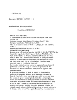 * GB785964 (A)
Description: GB785964 (A) ? 1957-11-06
Improvements in prompting apparatus
Description of GB785964 (A)
PATENT SPECIFICATION
0/, Date of Application and filing Complete Specification: Feb6, 1956.
No 3641156.
Application made in United States of America on Feb 17, 1955.
Complete Specification Published: Nov 6, 1957.
ndex at acceptance:-Classes 44, BE 14 A; 80 ( 2), D 6 C 2; and 132 (
1), B 5 F.
international Classification:-A 45 c A 63 j F 06 h.
COMPLETE SPECIFICATION
Improvements in Prompting Apparatus We, SPE Ec Hi Q Co RPORAT Io N, a
lcorporation organized and existing under the laws of the State of New
York, Unitedl States of America, of 3,00 West 43 Shreet, New York,
State of New York, United States of America, do hereby declare the
invention, for which we pray that a patent may be granted to us, and
the method by which it is to be performed, to be particularly
described in and by the following statement: -
Our invention relates to a novel prompt-ing apparatus for speakers and
performers wherein the script is continuously presented to the
speaker's view at a desired rate and in a location not apparent to the
general audience.
It is always preferable, in giving a speech, for the speaker or
performer, in situations where it is not possible to memorize his
lines, to have before him a prompting means which he may refer to as
the speech is given It is also highly desirable that such prompting
means be one which is not readily apparent to the audience but which
adequately prompts the speaker and which presents his speech or notes
to him in such a manner so that he need not be distracted from his
speech Our invention provides prompting apparatus including two
rotatable spools between which a script sheet may be wound, and means
to drive one or the other of those spools These driving means comprise
 