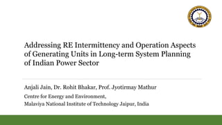 Addressing RE Intermittency and Operation Aspects
of Generating Units in Long-term System Planning
of Indian Power Sector
Anjali Jain, Dr. Rohit Bhakar, Prof. Jyotirmay Mathur
Centre for Energy and Environment,
Malaviya National Institute of Technology Jaipur, India
 