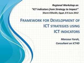Regional Workshop on
     “ICT indicators from Strategy to Impact”
              Sharm ElSheikh, Egypt, 8-9 June 2012


FRAMEWORK FOR DEVELOPMENT OF
          ICT STRATEGIES USING
                ICT INDICATORS
                               Mansour Farah,
                           Consultant on ICT4D
 