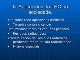 8. Aplicacións do LHC na sociedade. Ten sobre todo aplicacións médicas: Terapias contra o cáncer: Realizaranse terapias con ións pesados Residuos radiactivos: Transmutación de  residuos radiativos  perdiendo moita da súa radiatividade Misións espaciais. 