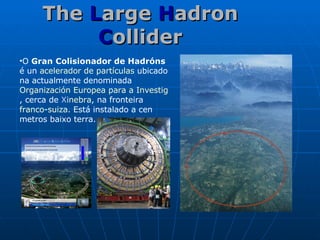 The  L arge  H adron  C ollider O  Gran Colisionador de Hadróns  é un  acelerador de partículas  ubicado na actualmente denominada  Organización Europea para a Investigación Nuclear , cerca de  X inebra , na fronteira  franco - suiza . Está instalado a cen metros baixo terra. 