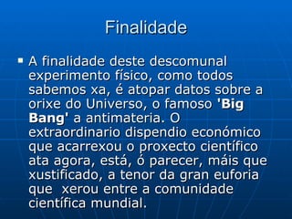 Finalidade A finalidade deste descomunal experimento físico, como todos sabemos xa, é atopar datos sobre a orixe do Universo, o famoso  'Big Bang'  a antimateria. O extraordinario dispendio económico que acarrexou o proxecto científico ata agora, está, ó parecer, máis que xustificado, a tenor da gran euforia que  xerou entre a comunidade científica mundial.  
