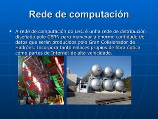 Rede de computación A rede de computación do LHC é unha rede de distribución diseñada polo  CERN  para manexar a enorme cantidade de datos que serán producidos polo Gran Colisionador de Hadróns. Incorpora tanto enlaces propios de  fibra óptica  como partes de  Internet  de alta velocidade.  