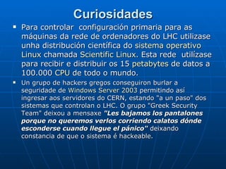 Curiosidades Para controlar  configuración primaria para as máquinas da rede de ordenadores do LHC utilizase unha distribución científica do  sistema operativo   Linux  chamada  Scientific Linux . Esta rede  utilízase para recibir e distribuir os 15  petabytes  de datos a 100.000  CPU  de todo o mundo. Un grupo de hackers gregos conseguiron burlar a seguridade de  Windows Server 2003  permitindo así ingresar aos servidores do CERN, estando "a un paso" dos sistemas que controlan o LHC. O grupo "Greek Security Team" deixou a mensaxe  "Les bajamos los pantalones porque no queremos verlos corriendo calatos dónde esconderse cuando llegue el pánico"  deixando constancia de que o sistema é hackeable.  