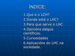 ÍNDICE: 1.Que é o LCH? 2.Donde está o LHC? 3.Para que serve o LHC 4.Opinións dalgús científicos. 5.Curiosidades 6.Aplicacións do LHC na sociedade. 