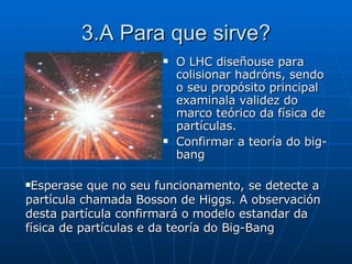 3.A Para que sirve? O LHC diseñouse para colisionar hadróns, sendo o seu propósito principal examinala validez do marco teórico da física de partículas. Confirmar a teoría do big-bang Esperase que no seu funcionamento, se detecte a partícula chamada Bosson de Higgs. A observación desta partícula confirmará o modelo estandar da física de partículas e da teoría do Big-Bang 