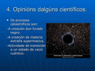 4. Opinións dalgúns científicos. Os procesos catastróficos son: -A creación dun furado negro. -A creación de materia extraña supermasiva. -Actividade de transición a un estado de vacio cuántico. 