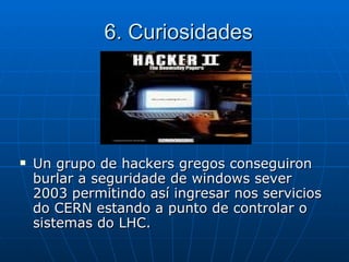 Un grupo de hackers gregos conseguiron burlar a seguridade de windows sever 2003 permitindo así ingresar nos servicios do CERN estando a punto de controlar o sistemas do LHC. 6. Curiosidades 