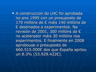 A construccion do LHC foi aprobada no ano 1995 con un presuposto de 170 millóns de € máis 140 millóns de € destinados a experimentos. Na revisión de 2001, 300 millóns de € no acelerador máis 30 millóns nos experimentos. E finalmente en 2008 aprobouse o presuposto de 660.515.000€ dos que España aprtou un 8.3% (53.929.422€). 