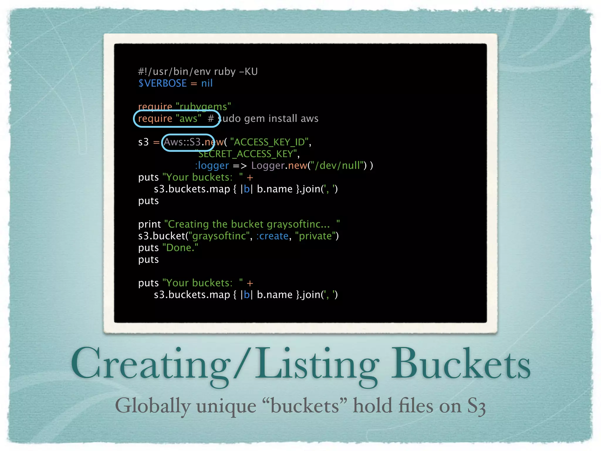 #!/usr/bin/env ruby -KU
    $VERBOSE = nil

    require "rubygems"
    require "aws" # sudo gem install aws

    s3 = Aws::S3.new( "ACCESS_KEY_ID",
               "SECRET_ACCESS_KEY",
               :logger => Logger.new("/dev/null") )
    puts "Your buckets: " +
       s3.buckets.map { |b| b.name }.join(', ')
    puts

    print "Creating the bucket graysoftinc... "
    s3.bucket("graysoftinc", :create, "private")
    puts "Done."
    puts

    puts "Your buckets: " +
       s3.buckets.map { |b| b.name }.join(', ')




Creating/Listing Buckets
  Globally unique “buckets” hold ﬁles on S3
 