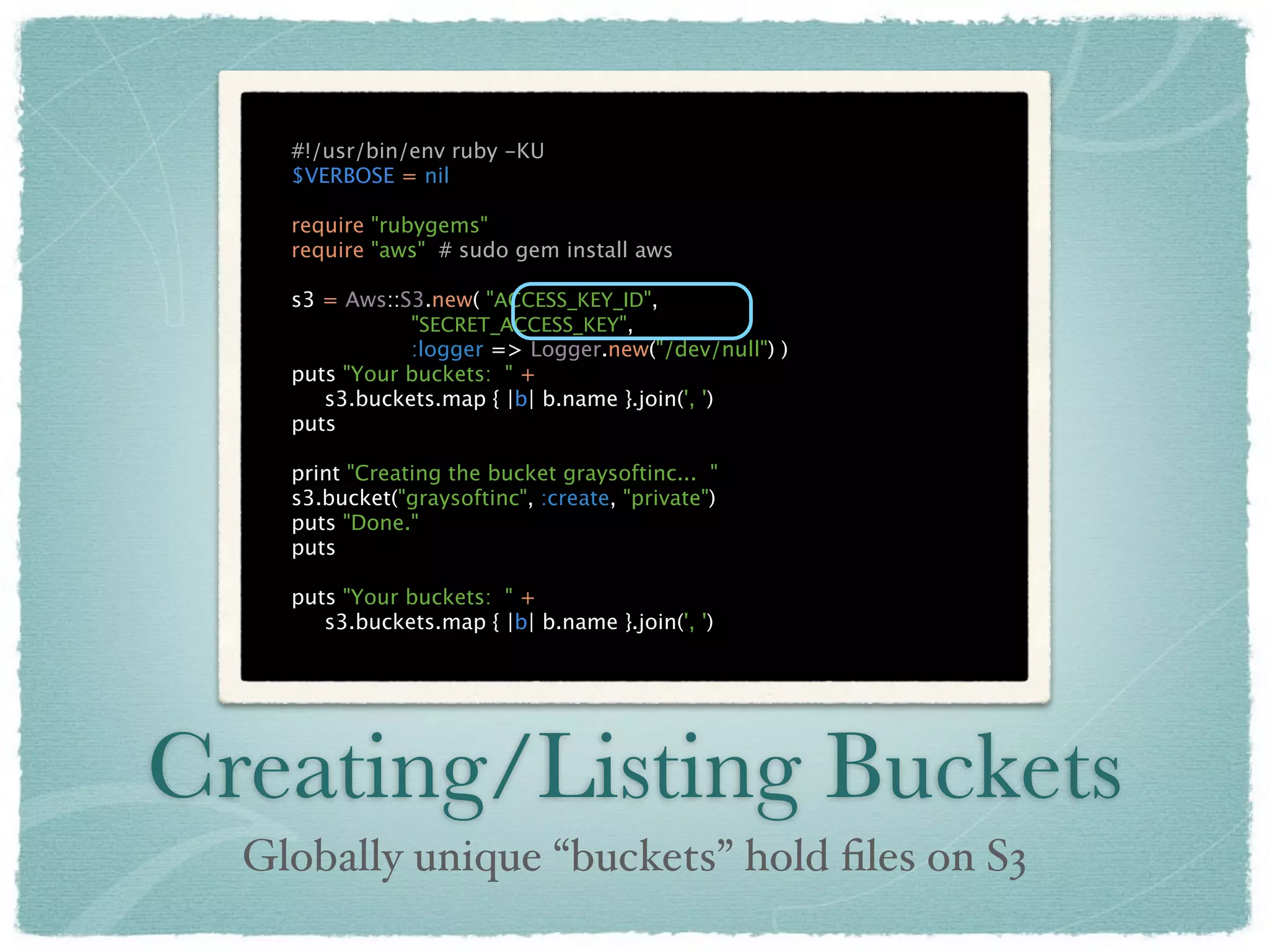 #!/usr/bin/env ruby -KU
    $VERBOSE = nil

    require "rubygems"
    require "aws" # sudo gem install aws

    s3 = Aws::S3.new( "ACCESS_KEY_ID",
               "SECRET_ACCESS_KEY",
               :logger => Logger.new("/dev/null") )
    puts "Your buckets: " +
       s3.buckets.map { |b| b.name }.join(', ')
    puts

    print "Creating the bucket graysoftinc... "
    s3.bucket("graysoftinc", :create, "private")
    puts "Done."
    puts

    puts "Your buckets: " +
       s3.buckets.map { |b| b.name }.join(', ')




Creating/Listing Buckets
  Globally unique “buckets” hold ﬁles on S3
 