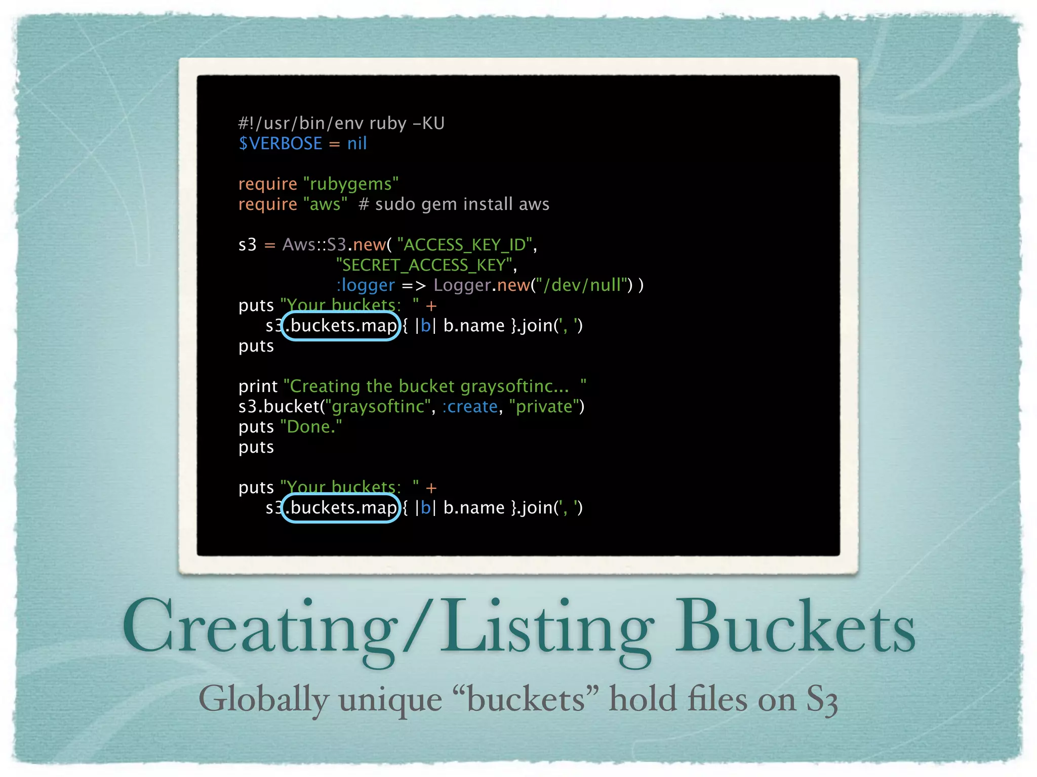 #!/usr/bin/env ruby -KU
    $VERBOSE = nil

    require "rubygems"
    require "aws" # sudo gem install aws

    s3 = Aws::S3.new( "ACCESS_KEY_ID",
               "SECRET_ACCESS_KEY",
               :logger => Logger.new("/dev/null") )
    puts "Your buckets: " +
       s3.buckets.map { |b| b.name }.join(', ')
    puts

    print "Creating the bucket graysoftinc... "
    s3.bucket("graysoftinc", :create, "private")
    puts "Done."
    puts

    puts "Your buckets: " +
       s3.buckets.map { |b| b.name }.join(', ')




Creating/Listing Buckets
  Globally unique “buckets” hold ﬁles on S3
 