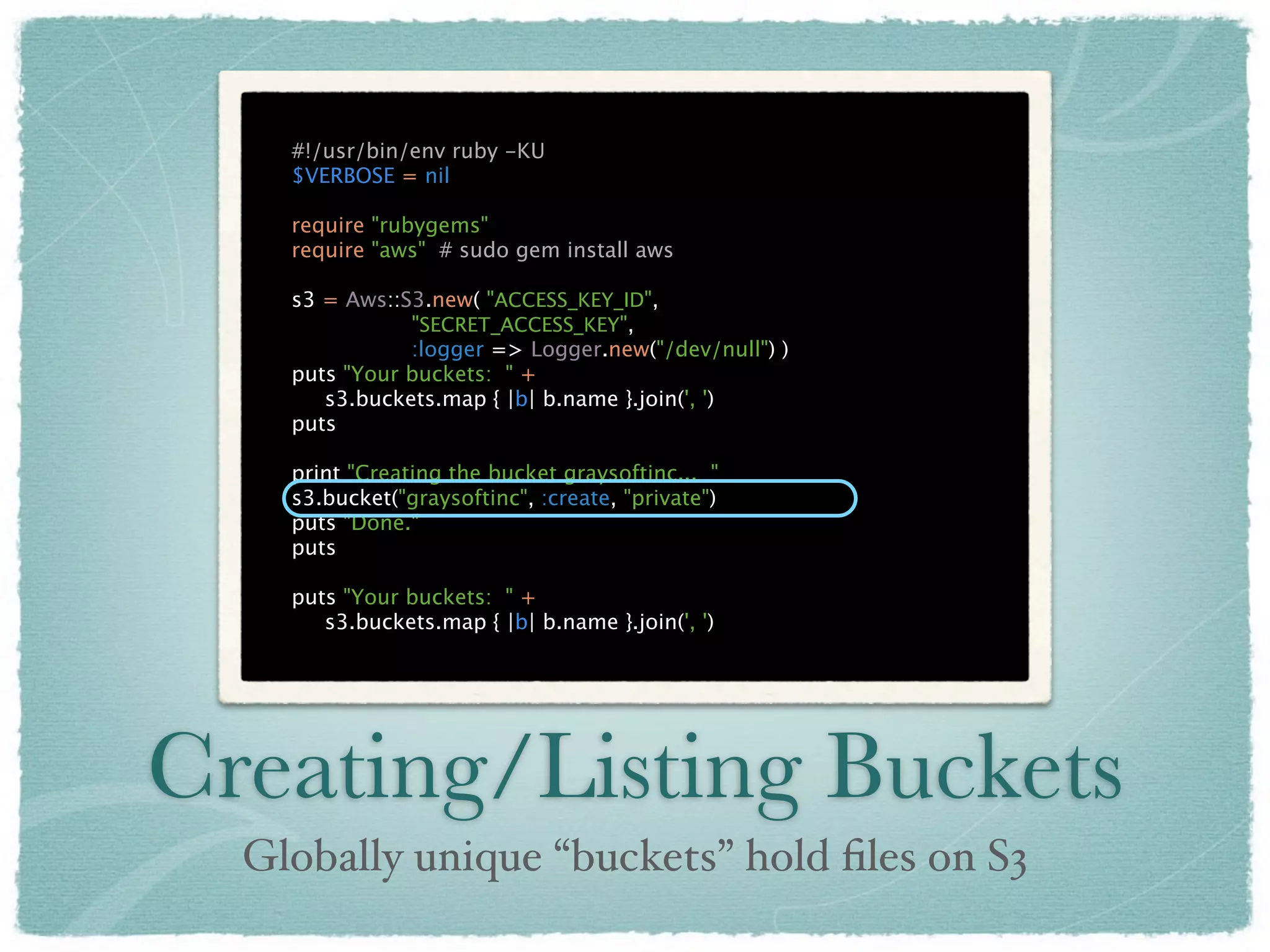 #!/usr/bin/env ruby -KU
    $VERBOSE = nil

    require "rubygems"
    require "aws" # sudo gem install aws

    s3 = Aws::S3.new( "ACCESS_KEY_ID",
               "SECRET_ACCESS_KEY",
               :logger => Logger.new("/dev/null") )
    puts "Your buckets: " +
       s3.buckets.map { |b| b.name }.join(', ')
    puts

    print "Creating the bucket graysoftinc... "
    s3.bucket("graysoftinc", :create, "private")
    puts "Done."
    puts

    puts "Your buckets: " +
       s3.buckets.map { |b| b.name }.join(', ')




Creating/Listing Buckets
  Globally unique “buckets” hold ﬁles on S3
 