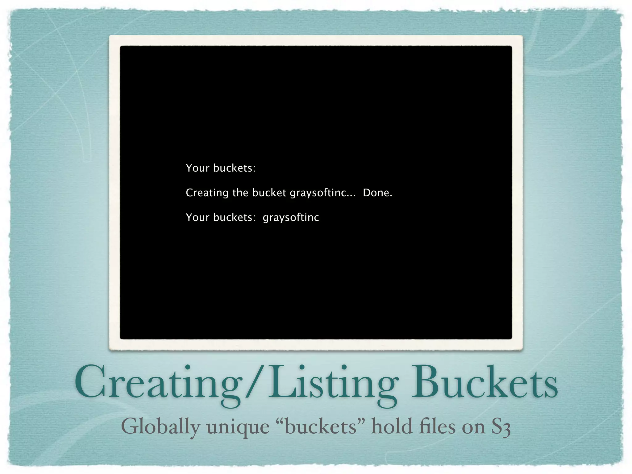 Your buckets:

        Creating the bucket graysoftinc... Done.

        Your buckets: graysoftinc




Creating/Listing Buckets
  Globally unique “buckets” hold ﬁles on S3
 
