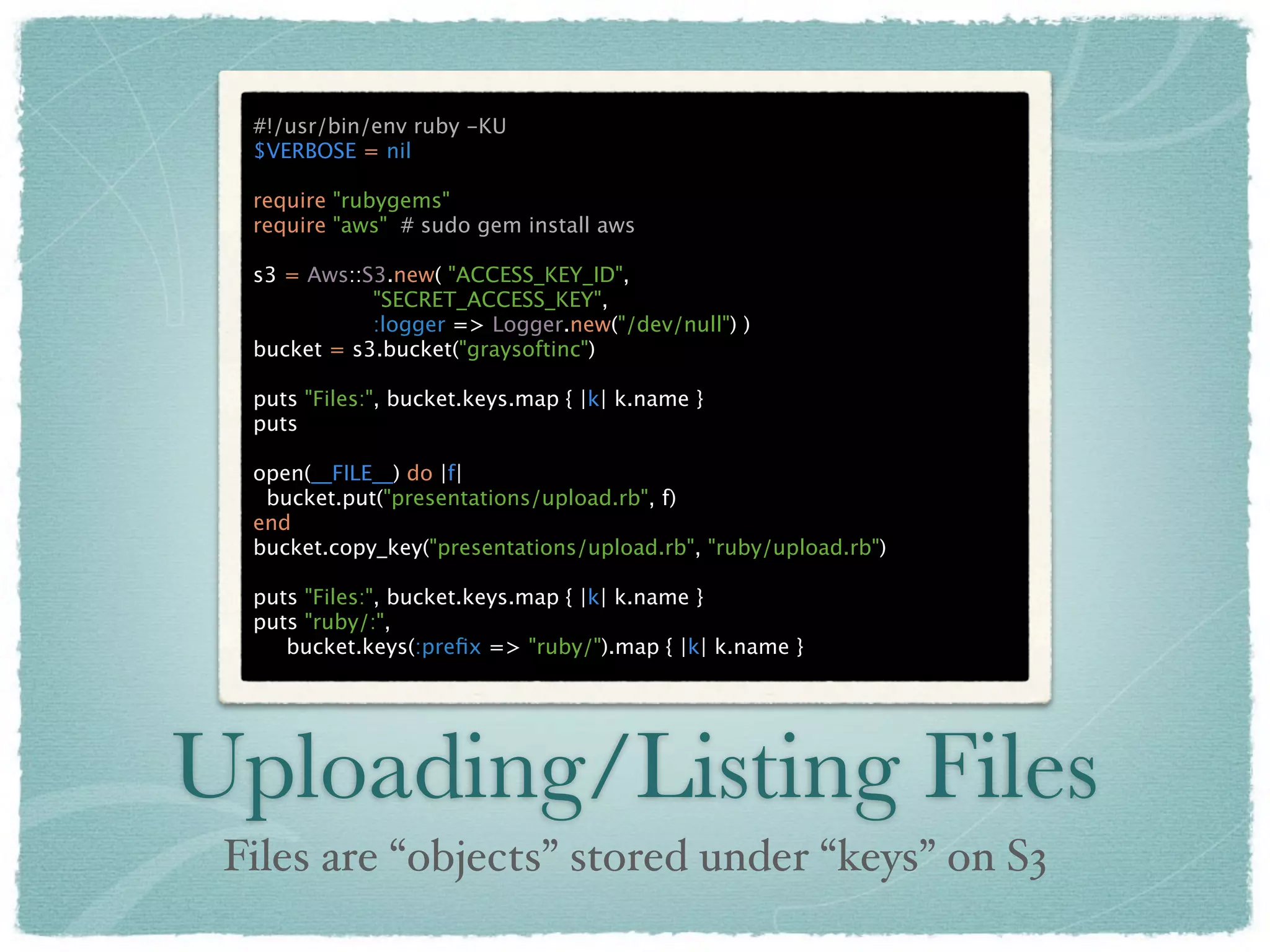 #!/usr/bin/env ruby -KU
  $VERBOSE = nil

  require "rubygems"
  require "aws" # sudo gem install aws

  s3 = Aws::S3.new( "ACCESS_KEY_ID",
             "SECRET_ACCESS_KEY",
             :logger => Logger.new("/dev/null") )
  bucket = s3.bucket("graysoftinc")

  puts "Files:", bucket.keys.map { |k| k.name }
  puts

  open(__FILE__) do |f|
   bucket.put("presentations/upload.rb", f)
  end
  bucket.copy_key("presentations/upload.rb", "ruby/upload.rb")

  puts "Files:", bucket.keys.map { |k| k.name }
  puts "ruby/:",
     bucket.keys(:preﬁx => "ruby/").map { |k| k.name }




Uploading/Listing Files
 Files are “objects” stored under “keys” on S3
 