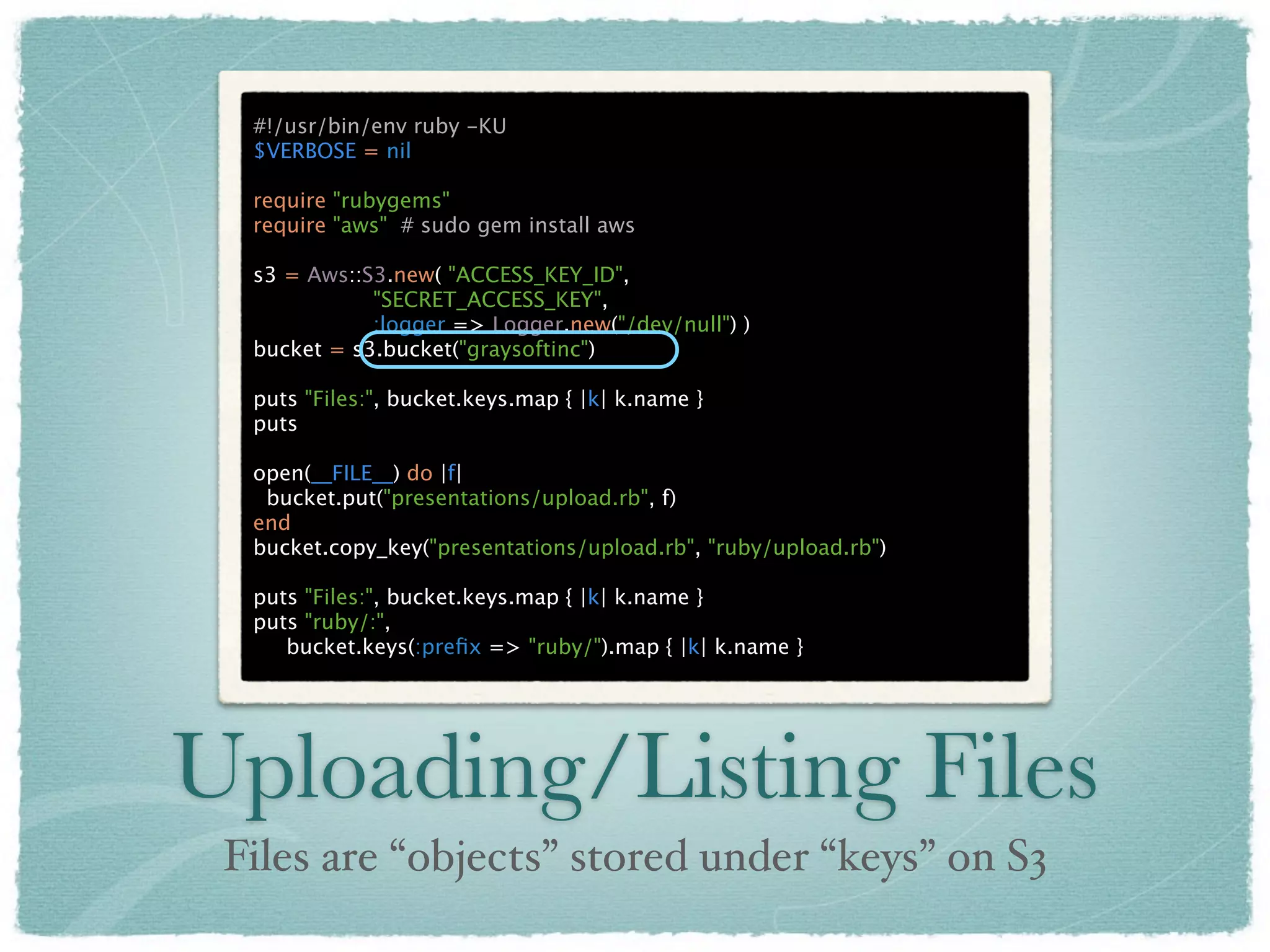 #!/usr/bin/env ruby -KU
  $VERBOSE = nil

  require "rubygems"
  require "aws" # sudo gem install aws

  s3 = Aws::S3.new( "ACCESS_KEY_ID",
             "SECRET_ACCESS_KEY",
             :logger => Logger.new("/dev/null") )
  bucket = s3.bucket("graysoftinc")

  puts "Files:", bucket.keys.map { |k| k.name }
  puts

  open(__FILE__) do |f|
   bucket.put("presentations/upload.rb", f)
  end
  bucket.copy_key("presentations/upload.rb", "ruby/upload.rb")

  puts "Files:", bucket.keys.map { |k| k.name }
  puts "ruby/:",
     bucket.keys(:preﬁx => "ruby/").map { |k| k.name }




Uploading/Listing Files
 Files are “objects” stored under “keys” on S3
 