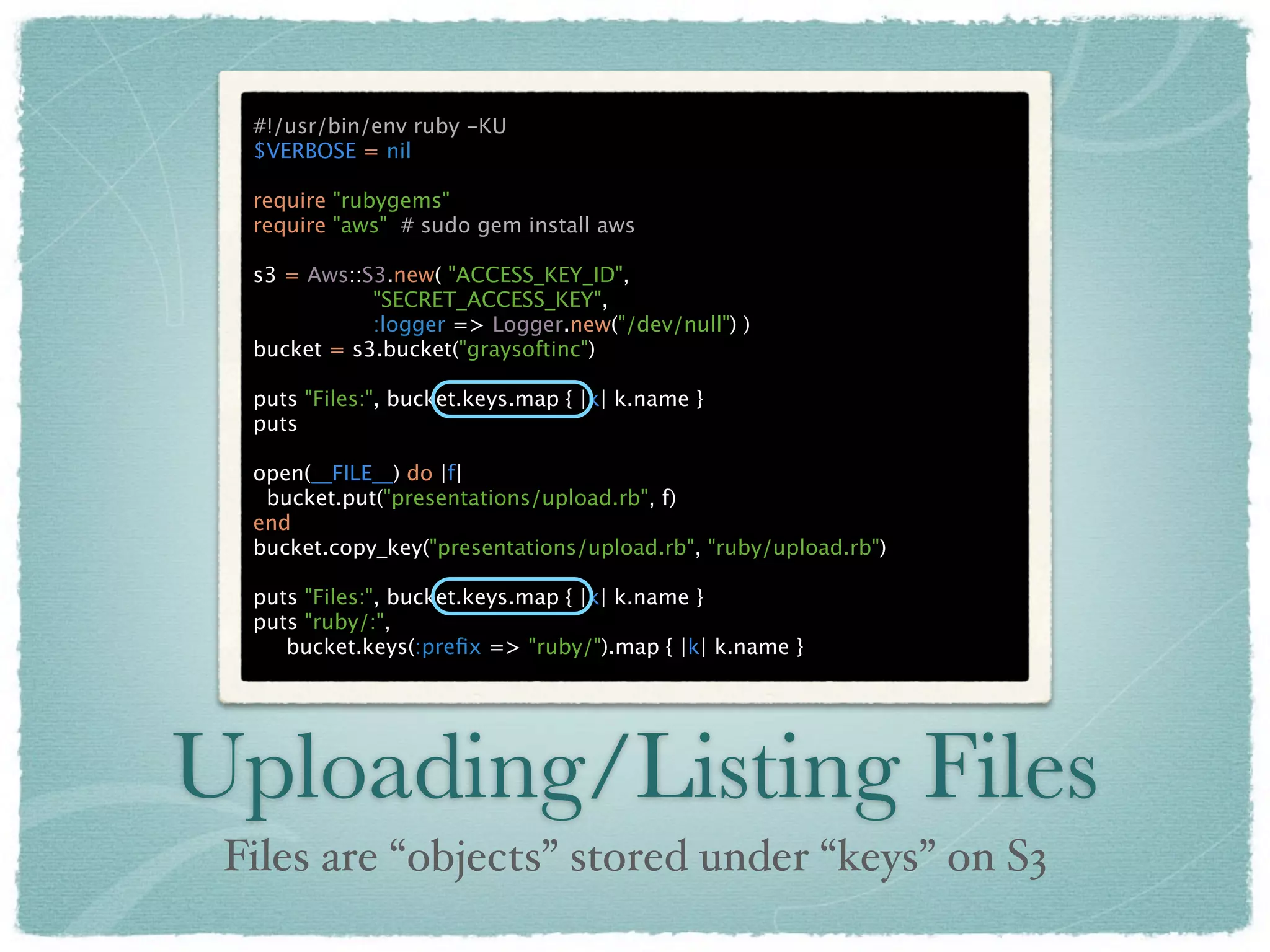 #!/usr/bin/env ruby -KU
  $VERBOSE = nil

  require "rubygems"
  require "aws" # sudo gem install aws

  s3 = Aws::S3.new( "ACCESS_KEY_ID",
             "SECRET_ACCESS_KEY",
             :logger => Logger.new("/dev/null") )
  bucket = s3.bucket("graysoftinc")

  puts "Files:", bucket.keys.map { |k| k.name }
  puts

  open(__FILE__) do |f|
   bucket.put("presentations/upload.rb", f)
  end
  bucket.copy_key("presentations/upload.rb", "ruby/upload.rb")

  puts "Files:", bucket.keys.map { |k| k.name }
  puts "ruby/:",
     bucket.keys(:preﬁx => "ruby/").map { |k| k.name }




Uploading/Listing Files
 Files are “objects” stored under “keys” on S3
 