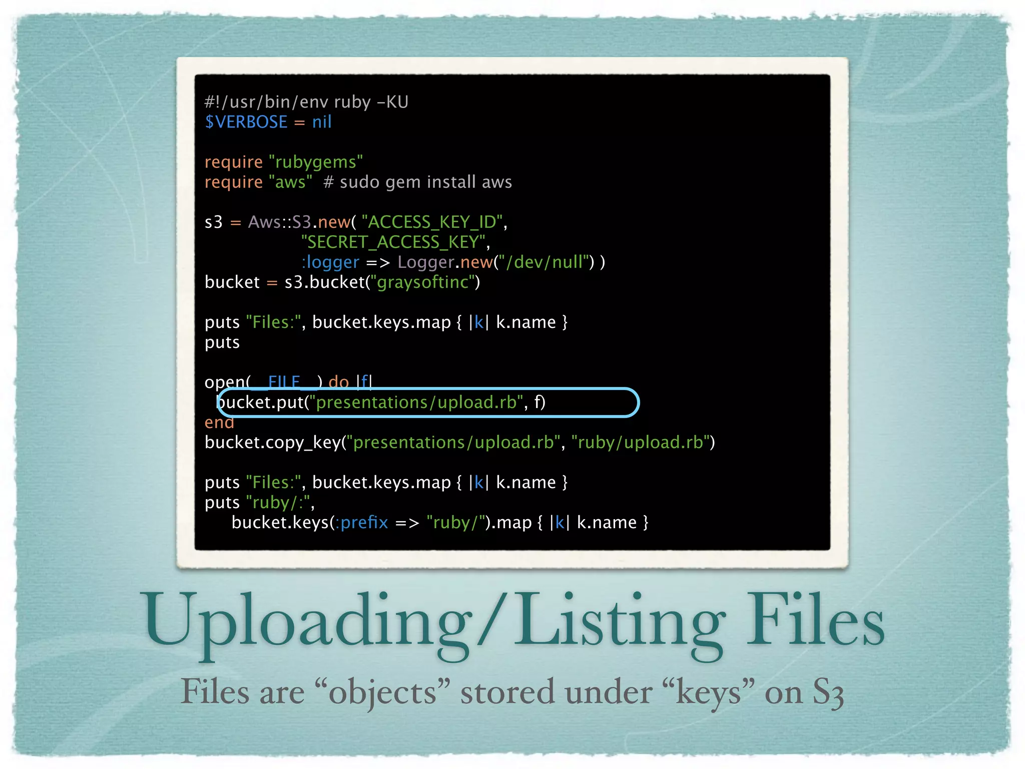 #!/usr/bin/env ruby -KU
  $VERBOSE = nil

  require "rubygems"
  require "aws" # sudo gem install aws

  s3 = Aws::S3.new( "ACCESS_KEY_ID",
             "SECRET_ACCESS_KEY",
             :logger => Logger.new("/dev/null") )
  bucket = s3.bucket("graysoftinc")

  puts "Files:", bucket.keys.map { |k| k.name }
  puts

  open(__FILE__) do |f|
   bucket.put("presentations/upload.rb", f)
  end
  bucket.copy_key("presentations/upload.rb", "ruby/upload.rb")

  puts "Files:", bucket.keys.map { |k| k.name }
  puts "ruby/:",
     bucket.keys(:preﬁx => "ruby/").map { |k| k.name }




Uploading/Listing Files
 Files are “objects” stored under “keys” on S3
 