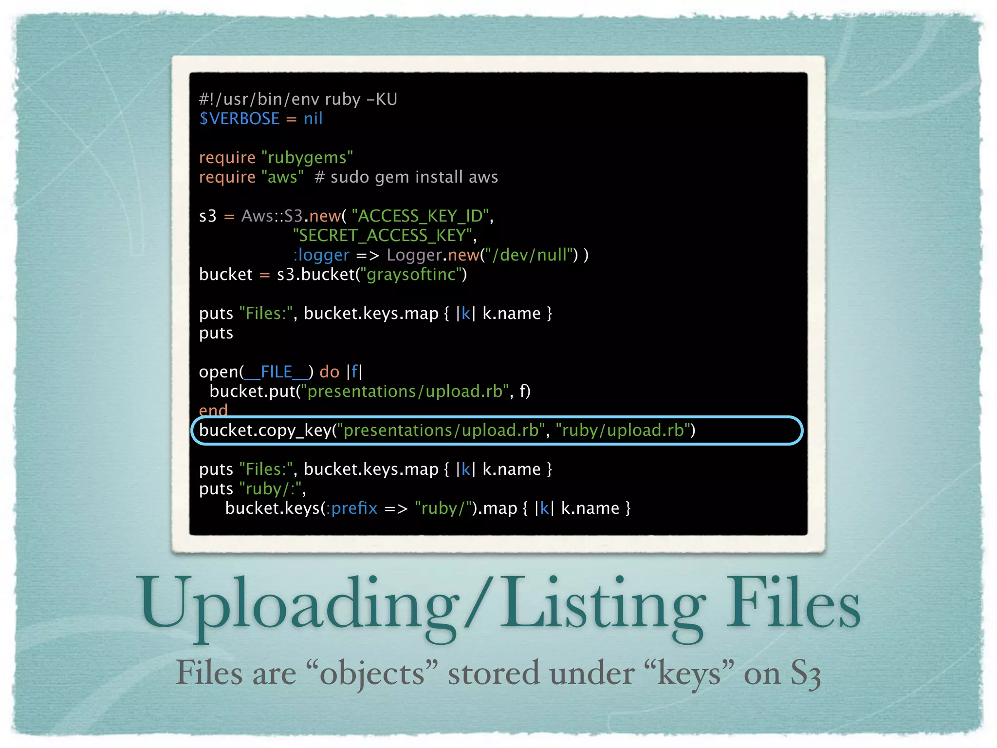 #!/usr/bin/env ruby -KU
  $VERBOSE = nil

  require "rubygems"
  require "aws" # sudo gem install aws

  s3 = Aws::S3.new( "ACCESS_KEY_ID",
             "SECRET_ACCESS_KEY",
             :logger => Logger.new("/dev/null") )
  bucket = s3.bucket("graysoftinc")

  puts "Files:", bucket.keys.map { |k| k.name }
  puts

  open(__FILE__) do |f|
   bucket.put("presentations/upload.rb", f)
  end
  bucket.copy_key("presentations/upload.rb", "ruby/upload.rb")

  puts "Files:", bucket.keys.map { |k| k.name }
  puts "ruby/:",
     bucket.keys(:preﬁx => "ruby/").map { |k| k.name }




Uploading/Listing Files
 Files are “objects” stored under “keys” on S3
 