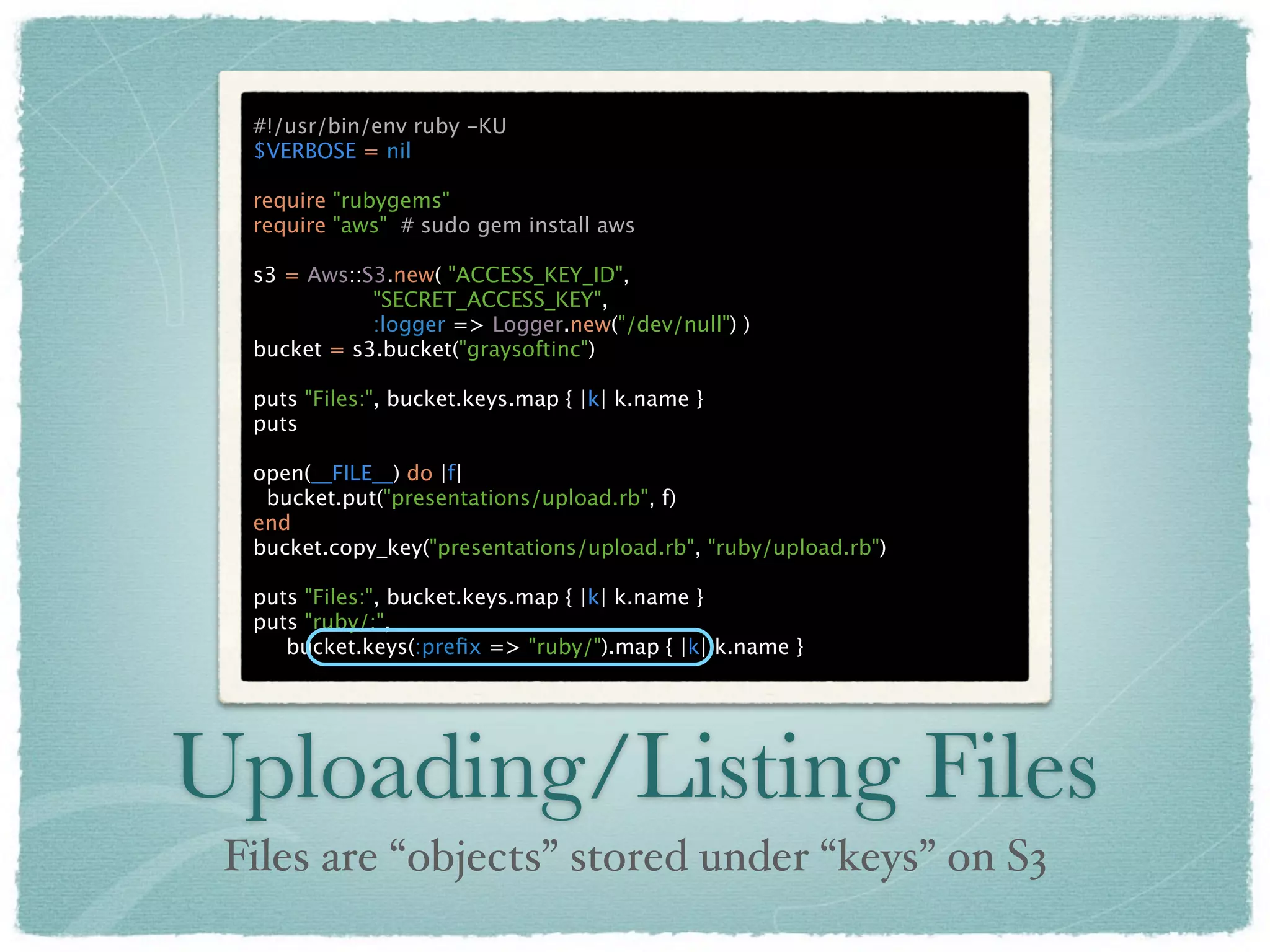 #!/usr/bin/env ruby -KU
  $VERBOSE = nil

  require "rubygems"
  require "aws" # sudo gem install aws

  s3 = Aws::S3.new( "ACCESS_KEY_ID",
             "SECRET_ACCESS_KEY",
             :logger => Logger.new("/dev/null") )
  bucket = s3.bucket("graysoftinc")

  puts "Files:", bucket.keys.map { |k| k.name }
  puts

  open(__FILE__) do |f|
   bucket.put("presentations/upload.rb", f)
  end
  bucket.copy_key("presentations/upload.rb", "ruby/upload.rb")

  puts "Files:", bucket.keys.map { |k| k.name }
  puts "ruby/:",
     bucket.keys(:preﬁx => "ruby/").map { |k| k.name }




Uploading/Listing Files
 Files are “objects” stored under “keys” on S3
 