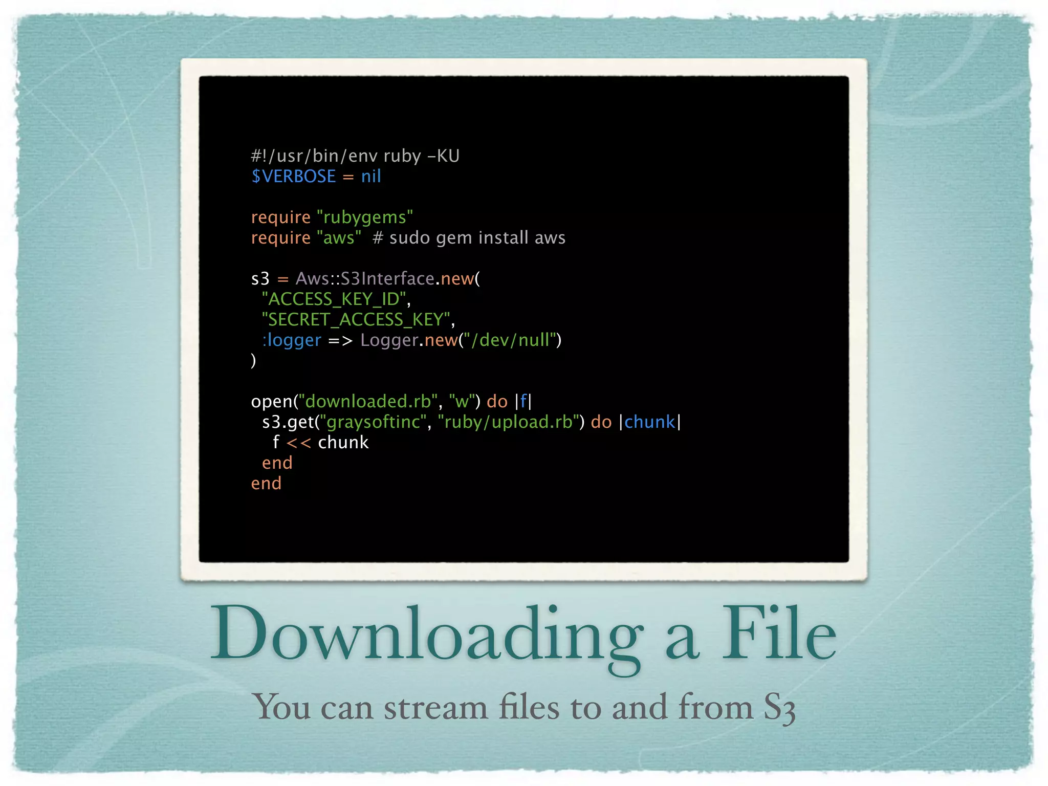 #!/usr/bin/env ruby -KU
 $VERBOSE = nil

 require "rubygems"
 require "aws" # sudo gem install aws

 s3 = Aws::S3Interface.new(
   "ACCESS_KEY_ID",
   "SECRET_ACCESS_KEY",
   :logger => Logger.new("/dev/null")
 )

 open("downloaded.rb", "w") do |f|
  s3.get("graysoftinc", "ruby/upload.rb") do |chunk|
   f << chunk
  end
 end




Downloading a File
 You can stream ﬁles to and from S3
 